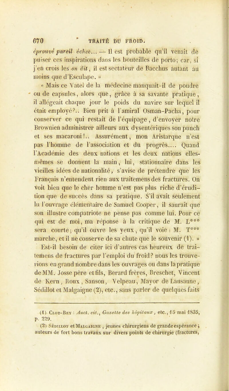 éprouvé pareil échec... — Il est probable qu’il venait de puiser ces inspirations dans les bouteilles de porto; car, si j’en crois les on dit, il est sectateur de Bacchus autant au moins que d’Esculape. » « Mais ce Yatei de la médecine manquait-il de poudre ' ou de capsules, alors que, grâce à sa savante pratique, il allégeait chaque jour le poids du navire sur lequel il était employé?.. Bien prit à l’amiral Osman-Pacha, pour conserver ce qui restait de l’équipage, d’envoyer noire Brownien administrer ailleurs aux dysentériques son punch et ses macaroni!.. Assurément, mon Aristarque n’est pas l’homme de l’association et du progrès.... Quand l’Académie des deux nations et les deux nations elles- mêmes se donnent la main, lui, stationnaire dans les vieilles idées de nationalité, s’avise de prétendre que les Français n’entendent rien aux traitemens des fractures. On voit bien que le cher homme n’est pas plus riche d’érudi- tion que de succès dans sa pratique. S’il avait seulement lu l’ouvrage élémentaire de Samuel Cooper, il saurait que son illustre compatriote ne pense pas comme lui. Pour ce qui est de moi, ma réponse à la critique de M. sera courte; qu’il ouvre les yeux, qu’il voie : M. T*** marche, et il ne conserve de sa chute que le souvenir (1). » Est-il besoin de citer ici d’autres cas heureux de trai- lemens de fractures par l’emploi du froid P nous les trouve- rions en grand nombre dans les ouvrages ou dans la pratique de MM. Jossepère et fils, Berard frères, Breschet, Vincent de Kern, Roux, Sanson, Velpeau, Mayor de Lausanne, Sédillot et Malgaigne (2), etc., sans parler de quelques faits (1) Ci,ot-Bey : Auct. cit., Gazette des hôpitaux, etc., 45 mai 4835, p. 229. (2) Sédillot etMALOAiGNE , jeunes chirurgiens de grande espérance ; auteurs de fort bons travaux sur divers points de chirurgie (fractures,