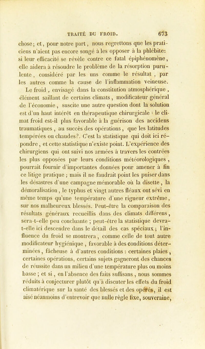 chose ; et, pour notre part, nous regrettons que les prati- ciens n’aient pas encore songé à les opposer à la phlébite: si leur efficacité se révèle contre ce fatal épiphénomène, elle aidera à résoudre le problème de la résorption puru- lente , considéré par les uns comme le résultat , par les autres comme la cause de l’inflammation veineuse. Le froid , envisagé dans la constitution atmosphérique , élément saillant de certains climats , modificateur général de l’économie , suscite une autre question dont la solution est d’un haut intérêt en thérapeutique chirurgicale : le cli- mat froid est-il plus favorable à la guérison des accidens traumatiques , au succès des opérations, que les latitudes tempérées ou chaudes?. C’est la statistique qui doit ici ré- pondre , et cette statistique n’existe point. L’expérience des chirurgiens qui ont suivi nos armées à travers les contrées les plus opposées par leurs conditions météorologiques , pourrait fournir d’importantes données pour amener à fin ce litige pratique ; mais il ne faudrait point les puiser dans les désastres d’une campagne mémorable où la disette , la démoralisation, le typhus et vingt autres fléaux ont sévi en même temps qu’une température d’une rigueur extrême, sur nos malheureux blessés. Peut-être la comparaison des résultats généraux recueillis dans des climats différens, sera-t-elle peu concluante ; peut-être la statistique devra- t-elle ici descendre dans le détail des cas spéciaux ; l’in- fluence du froid se montrera, comme celle de tout autre modificateur hygiénique , favorable à des conditions déter- minées , fâcheuse à d’autres conditions : certaines plaies , certaines opérations, certains sujets gagneront des chances de réussite dans un milieu d’une température plus ou moins basse ; et si, en l’absence des faits suffisans , nous sommes réduits à conjecturer plutôt qu’à discuter les ell'ets du froid climatérique sur la santé des blessés et des opérés, il est aisé néanmoins d’entrevoir que nulle règle fixe, souveraine,