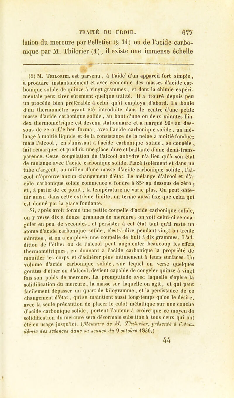 lation du mercure par Pelletier (§ 11) ou de l’acide carbo- nique par M. Thilorier (1), il existe une immense échelle (1) M. Thilorier est parvenu , à l’aide’ d’un appareil fort simple, à produire instantanément et avec économie des masses d’acide car- bonique solide de quinze à vingt grammes , et dont la chimie expéri- mentale peut tirer sûrement quelque utilité. Il a trouvé depuis peu un procédé bien préférable à celui qu’il employa d’abord. La boule d’un thermomètre ayant été introduite dans le centre d’une petite masse d’acide carbonique solide, au bout d’une on deux minutes l’in- dex thermométrique est devenu stationnaire et a marqué 90° au des- sous de zéro. L’éther forma , avec l’acide carbonique solide , un mé- lange à moitié liquide et de la consistance de la neige à moitié fondue; mais l’alcool , en s’unissant à l’acide carbonique solide , se congèle , fait remarquer et produit une glace dure et brillante d’une demi-trans- parence. Cette congélation de l’alcool anhydre n’a lieu qu’à son état de mélange avec l’acide carbonique solide. Placé isolément et dans un tnbe d’argent, au milieu d’une masse d’acide carbonique solide , l’al- cool n’éprouve aucun changement d’état. Le mélange d’alcool et d’a- cide carbonique solide commence à fondre à 85° au dessous de zéro ; et, à partir de ce point, la température ne varie plus. On peut obte- nir ainsi, dans cette extrême limite, un terme aussi fixe que celui qui est donné par la glace fondante. Si, après avoir formé une petite coupelle d’acide carbonique solide, on y verse dix à douze grammes de mercure, on voit celui-ci se coa- guler en peu de secondes, et persister à cet état tant qu’il reste un atome d’acide carbonique solide, c’est-à-dire pendant vingt ou trente minutes , si on a employé une coupelle de huit à dix grammes. L’ad- dition de l’éther ou de l’alcool peut augmenter beaucoup les effets thermomélriques, en donnant à l’acide carbonique la propriété de mouiller les corps et d’adhérer plus intimement à leurs surfaces. Un volume d’acide carbonique solide, sur lequel on verse quelques gouttes d’éther ou d’alcool, devient capable de congeler quinze à vingt fois son p >ids de mercure. La promptitude avec laquelle s’opère la solidification du mercure, la masse sur laquelle on agit, et qui peut facilement dépasser un quart de kilogramme, et la persistance de ce changement d’état, qui se maintient aussi long temps qu’on le désire, avec la seule précaution de placer le culot métallique sur une couche d’acide carbonique solide , portent l’auteur à croire que ce moyen de solidification du mercure sera désormais substitué à tous ceux qui ont été en usage jusqu’ici. (Mémoire de M. Thilorier, présenté à l’Aca» démie des sciences dans sa séanco du 9 octobre 1836.) 44