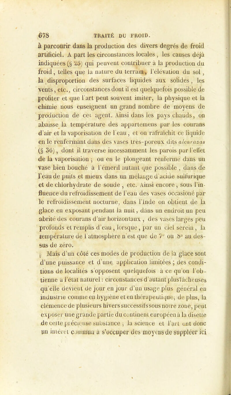 à parcourir dans la production des divers degrés de froid artificiel. A part les circonstances locales , les causes déjà indiquées (§ 25) qui peuvent contribuer à la production du froid, telles que la nature du terrain, l’élévation du sol, la disproportion des surfaces liquides aux solides , les vents, etc., circonstances dont il est quelquefois possible de profiter et que l’art peut souvent imiter, la physique et la chimie nous enseignent un grand nombre de moyens de production de cet agent. Ainsi dans les pays chauds, on abaisse la température des appartenions par les eourans d’air et la vaporisation de 1 eau, et on rafraîchit ce liquide en le renfermant dans des vases très-poreux dits alcarazçs (§ 36), dont il traverse incessamment les parois par l'ellet de la vaporisation ; ou en le plongeant renfermé dans un vase bien bouché à l’émeril autant que possible , dans de l’eau de puits et mieux dans un mélange d’acide sulfurique et de chlorhydrate de soude , etc. Ainsi encore, sous l’in- fluence du refroidissement de l’eau des vases occasioné par le refroidissement nocturne, dans l’Inde on obtient de la glace en exposant pendant la nuit, dans un endroit un peu abrité des eourans d’air horizontaux , des vases larges peu profonds et remplis d’eau, lorsque, par un ciel serein, la température de l’atmosphère n'est que de 7U ou b° au des- sus de zéro. t Mais d’un côté ces modes de production de ia glace sont d’une puissance et d’une application limitées ; des condi- tions de localités s’opposent quelquefois à ce qu'on l'ob- tienne a l’état naturel : circonstances d'autant plusîàeheuses qu elle devient de jour en jour d’un usage plus général en industrie comme en hygiène et en thérapeutique; déplus, la clémence de plusieurs hivers successifs sous noire zone, peut exposer une grande partie du continent européen à la disette de celte précieuse substance ; la science et l’art uni donc un intérêt commun a s’occuper des moyens de suppléer ici