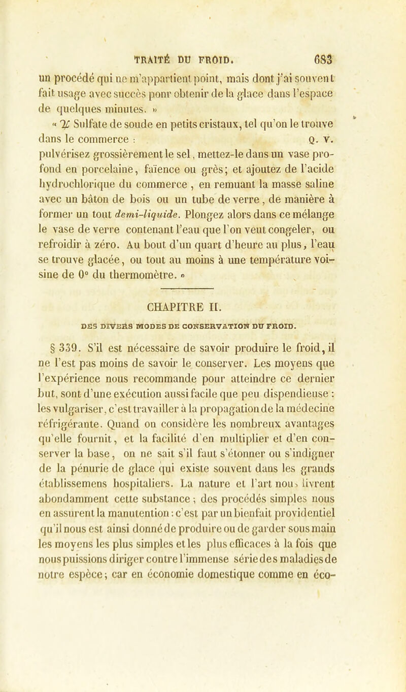 un procédé qui ne m’appartient point, mais dont j’ai souvent fait usage avec succès ponr obtenir de la glace dans l’espace de quelques minutes. •> « % Sulfate de soude en petits cristaux, tel qu’on le trouve dans le commerce : Q. v. pulvérisez grossièrement le sel, mettez-le dans un vase pro- fond en porcelaine, faïence ou grès ; et ajoutez de l’acide hydrochjorique du commerce , en remuant la masse saline avec un bâton de bois ou un tube de verre , de manière à forme)' un tout demi-liquide. Plongez alors dans ce mélange le vase de verre contenant l’eau que l’on veut congeler, ou refroidir à zéro. Au bout d’un quart d’heure au plus, l’eau se trouve glacée, ou tout au moins à une température voi- sine de 0° du thermomètre. » CHAPITRE II. DES DEVERS MODES DE CONSERVATION DU FROID. § 339. S’il est nécessaire de savoir produire le froid, il ne l’est pas moins de savoir le conserver. Les moyens que l’expérience nous recommande pour atteindre ce dernier but, sont d’une exécution aussi facile que peu dispendieuse : les vulgariser, c’est travailler à la propagation de la médecine réfrigérante. Quand on considère les nombreux avantages qu’elle fournit, et la facilité d’en multiplier et d’en con- server la base, on ne sait s’il faut s’étonner ou s’indigner de la pénurie de glace qui existe souvent dans les grands établissemcns hospitaliers. La nature et l’art noin livrent abondamment cette substance -, des procédés simples nous en assurent la manutention : c’est par un bienfait providentiel qu’il nous est ainsi donné de produire ou de garder sous main les moyens les plus simples et les plus efficaces à la fois que nouspuissions diriger contre l’immense sériedes maladiesde notre espèce ; car en économie domestique comme en éco-