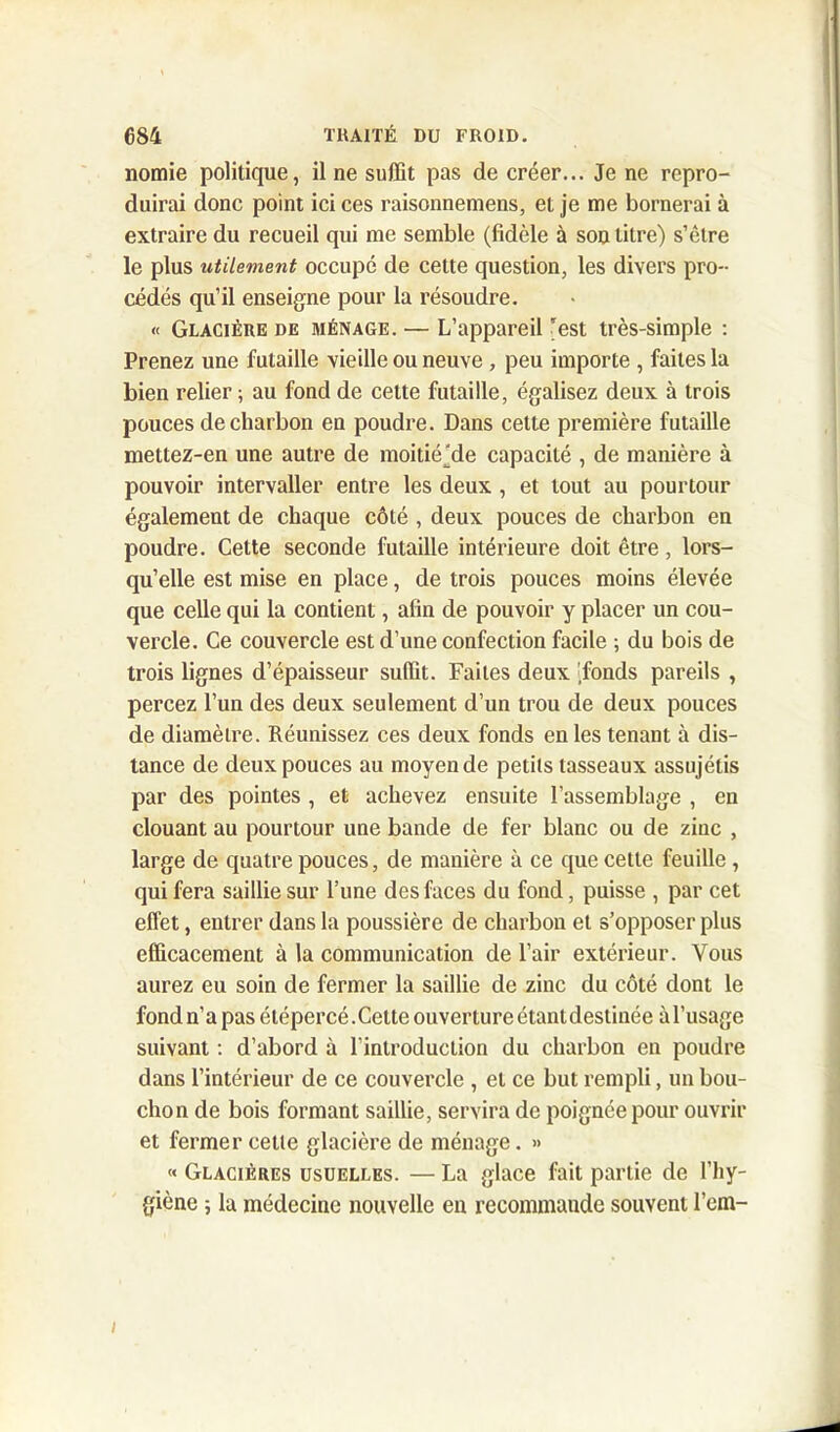 nomie politique, il ne suffit pas de créer... Je ne repro- duirai donc point ici ces raisonnemens, et je me bornerai à extraire du recueil qui me semble (fidèle à son titre) s’être le plus utilement occupé de cette question, les divers pro- cédés qu’il enseigne pour la résoudre. « Glacière de ménage. — L’appareil 'est très-simple : Prenez une futaille vieille ou neuve , peu importe , faites la bien relier ; au fond de cette futaille, égalisez deux à trois pouces de charbon en poudre. Dans cette première futaille mettez-en une autre de moitié^de capacité , de manière à pouvoir intervaller entre les deux , et tout au pourtour également de chaque côté , deux pouces de charbon en poudre. Cette seconde futaille intérieure doit être, lors- qu’elle est mise en place, de trois pouces moins élevée que celle qui la contient, afin de pouvoir y placer un cou- vercle. Ce couvercle est d’une confection facile ; du bois de trois lignes d’épaisseur suffit. Faites deux fonds pareils , percez l’un des deux seulement d’un trou de deux pouces de diamètre. Réunissez ces deux fonds en les tenant à dis- tance de deux pouces au moyen de petits tasseaux assujétis par des pointes , et achevez ensuite l’assemblage , en clouant au pourtour une bande de fer blanc ou de zinc , large de quatre pouces, de manière à ce que cette feuille , qui fera saillie sur l’une des faces du fond, puisse , par cet effet, entrer dans la poussière de charbon et s’opposer plus efficacement à la communication de l’air extérieur. Vous aurez eu soin de fermer la saillie de zinc du côté dont le fondn’apasétépercé.Cette ouvertureétantdestinée àl’usage suivant : d’abord à l’introduction du charbon en poudre dans l’intérieur de ce couvercle , et ce but rempli, un bou- chon de bois formant saillie, servira de poignée pour ouvrir et fermer cette glacière de ménage. » « Glacières usuelles. — La glace fait partie de l’hy- giène ; la médecine nouvelle en recommande souvent l’em- i