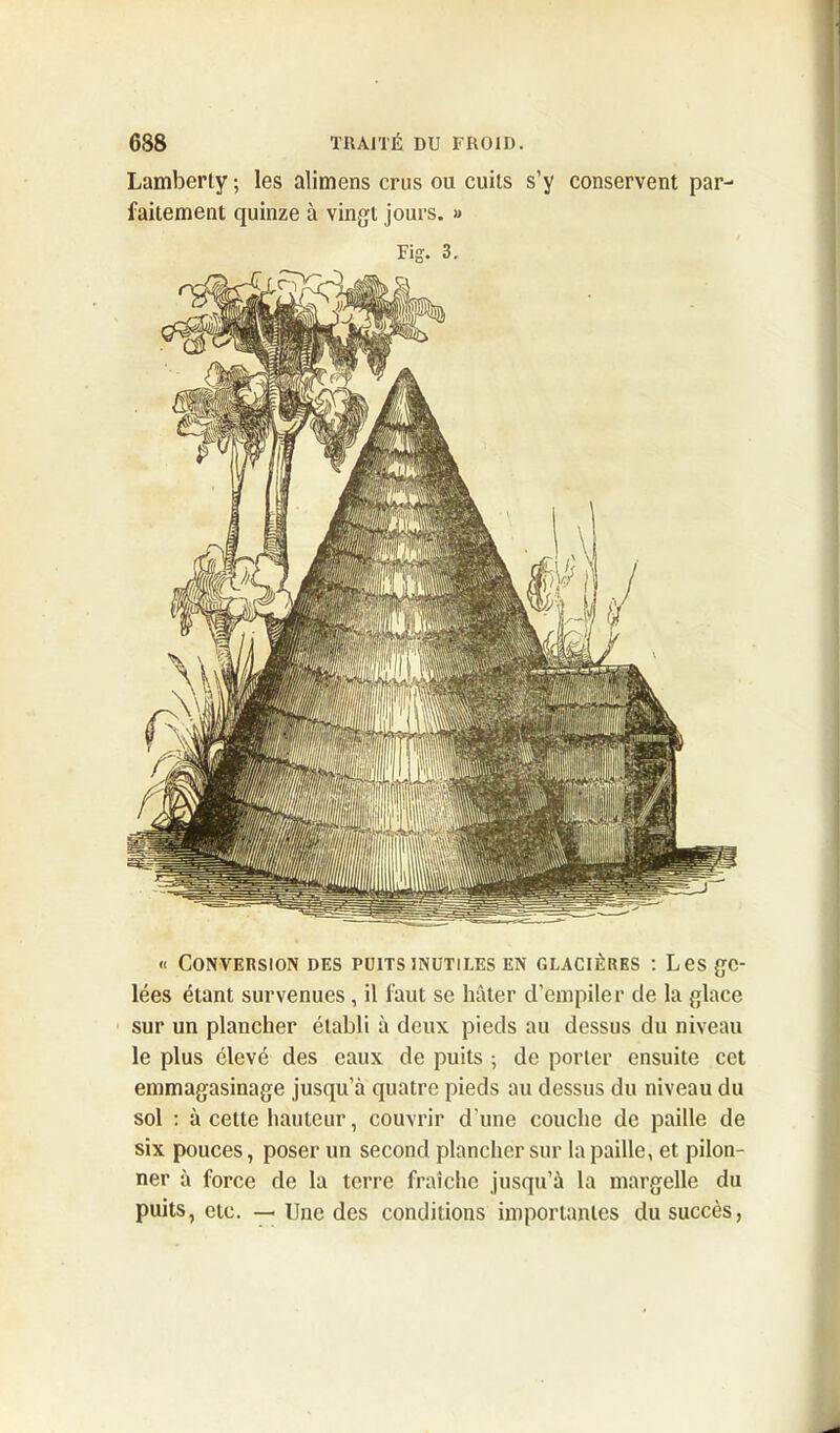 Lamberty ; les alimens crus ou cuits s’y conservent par- faitement quinze à vingt jours. » Fig. 3. « Conversion des puits inutiles en glacières : Les ge- lées étant survenues, il faut se hâter d’empiler de la glace sur un plancher établi à deux pieds au dessus du niveau le plus élevé des eaux de puits ; de porter ensuite cet emmagasinage jusqu’à quatre pieds au dessus du niveau du sol : à celte hauteur, couvrir d’une couche de paille de six pouces, poser un second plancher sur la paille, et pilon- ner à force de la terre fraîche jusqu’à la margelle du puits, etc. — line des conditions importantes du succès,