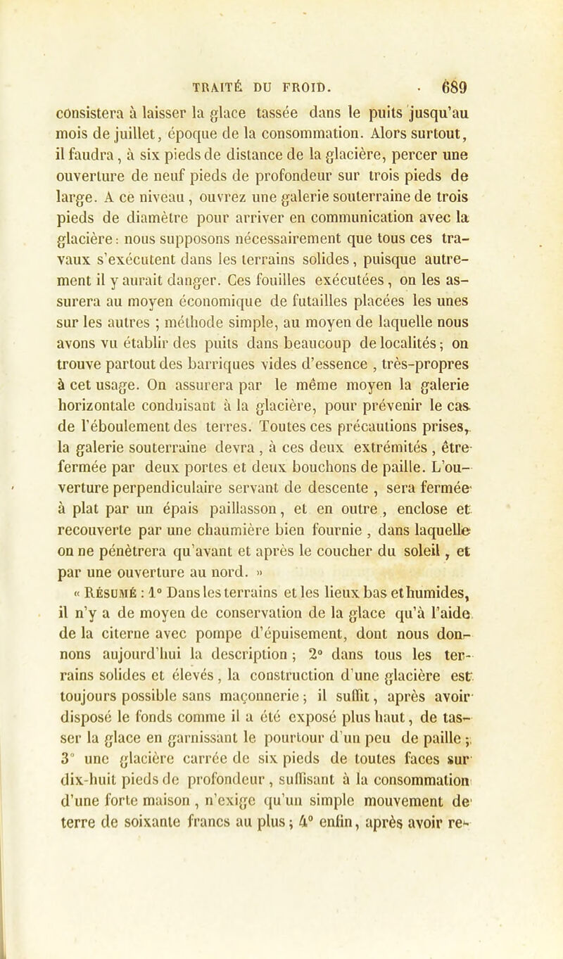 consistera à laisser la glace tassée dans le puits jusqu’au mois de juillet, époque de la consommation. Alors surtout, il faudra, à six pieds de distance de la glacière, percer une ouverture de neuf pieds de profondeur sur trois pieds de large. A ce niveau, ouvrez une galerie souterraine de trois pieds de diamètre pour arriver en communication avec la glacière: nous supposons nécessairement que tous ces tra- vaux s’exécutent dans les terrains solides, puisque autre- ment il y aurait danger. Ces fouilles exécutées, on les as- surera au moyen économique de futailles placées les unes sur les autres ; méthode simple, au moyen de laquelle nous avons vu établir des puits dans beaucoup de localités ; on trouve partout des barriques vides d’essence , très-propres à cet usage. On assurera par le même moyen la galerie horizontale conduisant à la glacière, pour prévenir le cas. de l’éboulement des terres. Toutes ces précautions prises, la galerie souterraine devra , à ces deux extrémités , être fermée par deux portes et deux bouchons de paille. L’ou- verture perpendiculaire servant de descente , sera fermée- à plat par un épais paillasson, et en outre , enclose et recouverte par une chaumière bien fournie , dans laquelle; on ne pénétrera qu’avant et après le coucher du soleil, et par une ouverture au nord. » « Résumé : 1° Dans les terrains et les lieux bas et humides, il n’y a de moyen de conservation de la glace qu’à l’aide de la citerne avec pompe d’épuisement, dont nous don- nons aujourd’hui la description ; 2° dans tous les ter- rains solides et élevés , la construction d’une glacière est: toujours possible sans maçonnerie ; il suffit, après avoir disposé le fonds comme il a été exposé plus haut, de tas- ser la glace en garnissant le pourtour d’un peu de paille 3'’ une glacière carrée de six pieds de toutes faces sur dix-huit pieds de profondeur, suffisant à la consommation d’une forte maison , n’exige qu’un simple mouvement de- terre de soixante francs au plus ; 4° enün, après avoir re*-