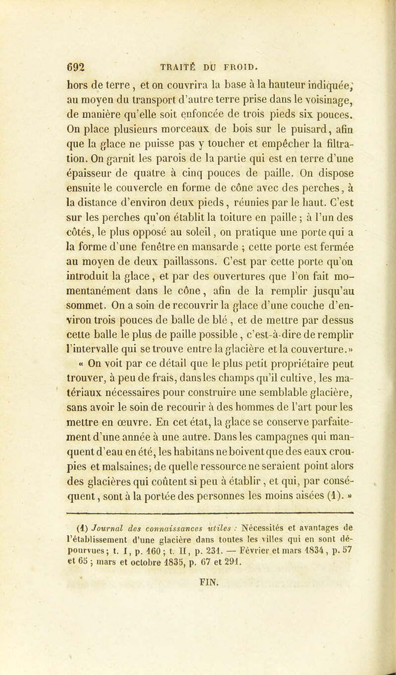 hors de terre, et on couvrira la base à la hauteur indiquée; au moyen du transport d’autre terre prise dans le voisinage, de manière qu’elle soit enfoncée de trois pieds six pouces. On place plusieurs morceaux de bois sur le puisard, afin que la glace ne puisse pas y toucher et empêcher la filtra- tion. On garnit les parois de la parlie qui est en terre d’une épaisseur de quatre à cinq pouces de paille. On dispose ensuite le couvercle en forme de cône avec des perches, à la distance d’environ deux pieds, réunies par le haut. C’est sur les perches qu’on établit la toiture en paille ; à l’un des côtés, le plus opposé au soleil, on pratique une porte qui a la forme d'une fenêtre en mansarde ; cette porte est fermée au moyen de deux paillassons. C’est par cette porte qu’on introduit la glace, et par des ouvertures que l’on fait mo- mentanément dans le cône, afin de la remplir jusqu’au sommet. On a soin de recouvrir la glace d’une couche d’en- viron trois pouces de balle de blé , et de mettre par dessus celte balle le plus de paille possible, c’est-à-dire de remplir l’intervalle qui se trouve entre la glacière et la couverture.» « On voit par ce détail que le plus petit propriétaire peut trouver, à peu de frais, dans les champs qu’il cultive, les ma- tériaux nécessaires pour construire une semblable glacière, sans avoir le soin de recourir à des hommes de l’art pour les mettre en œuvre. En cet état, la glace se conserve parfaite- ment d’une année à une autre. Dans les campagnes qui man- quent d’eau en été, les habi tans ne boivent que des eaux crou- pies et malsaines; de quelle ressource ne seraient point alors des glacières qui coûtent si peu à établir, et qui, par consé- quent , sont à la portée des personnes les moins aisées (1). » (d) Journal des connaissances utiles : Nécessités et avantages de l’établissement d’une glacière dans tontes les villes qui en sont dé- pourvues; t. I, p. 460 ; t. II, p. 231. — Février et mars 1834, p. 57 et 65 ; mars et octobre 1835, p. 67 et 291. FIN.