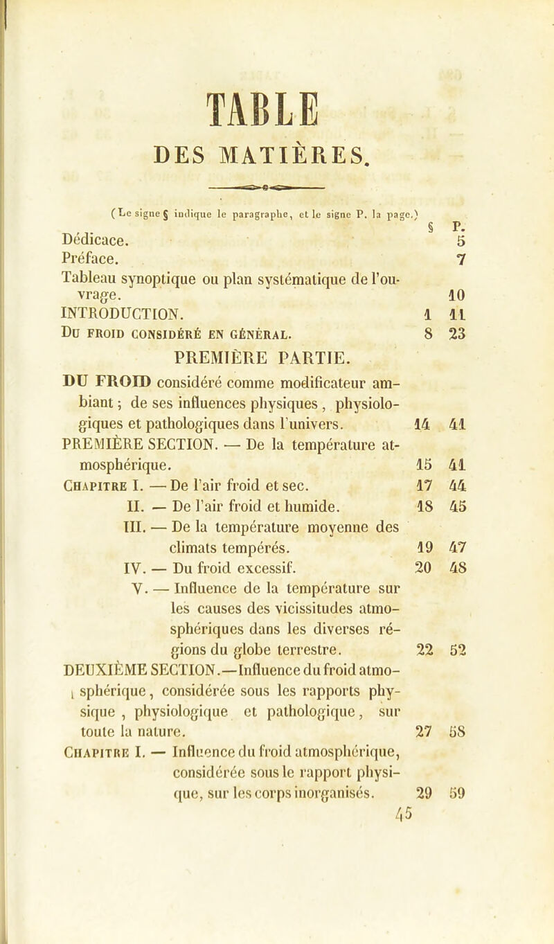 TABLE DES MATIÈRES. \ O' 3 IK, a i&IH. ». I U Hflg»..; § F. Dédicacé. 5 Préface. 7 Tableau synoptique ou plan systématique de l’ou- vrage. 10 INTRODUCTION. 1 11 Dü FROID CONSIDÉRÉ EN GÉNÉRAL. 8 23 PREMIÈRE PARTIE. DU FROID considéré comme modificateur am- biant ; de ses influences physiques , physiolo- giques et pathologiques dans l’univers. 14 41 PREMIÈRE SECTION. — De la température at- mosphérique. 13 41 Chapitre I.—De l’air froid et sec. 17 44 IL — De l’air froid et humide. 18 45 III. — De la température moyenne des climats tempérés. 19 47 IV. — Du froid excessif. 20 48 V. — Influence de la température sur les causes des vicissitudes atmo- sphériques dans les diverses ré- gions du globe terrestre. 22 52 DEUXIÈME SECTION.—Influence du froid atmo- i sphérique, considérée sous les rapports phy- sique , physiologique et pathologique, sur toute la nature. 27 5S Chapitre I. — Influence du froid atmosphérique, considérée sous le rapport physi- que, sur les corps inorganisés. 29 59 45