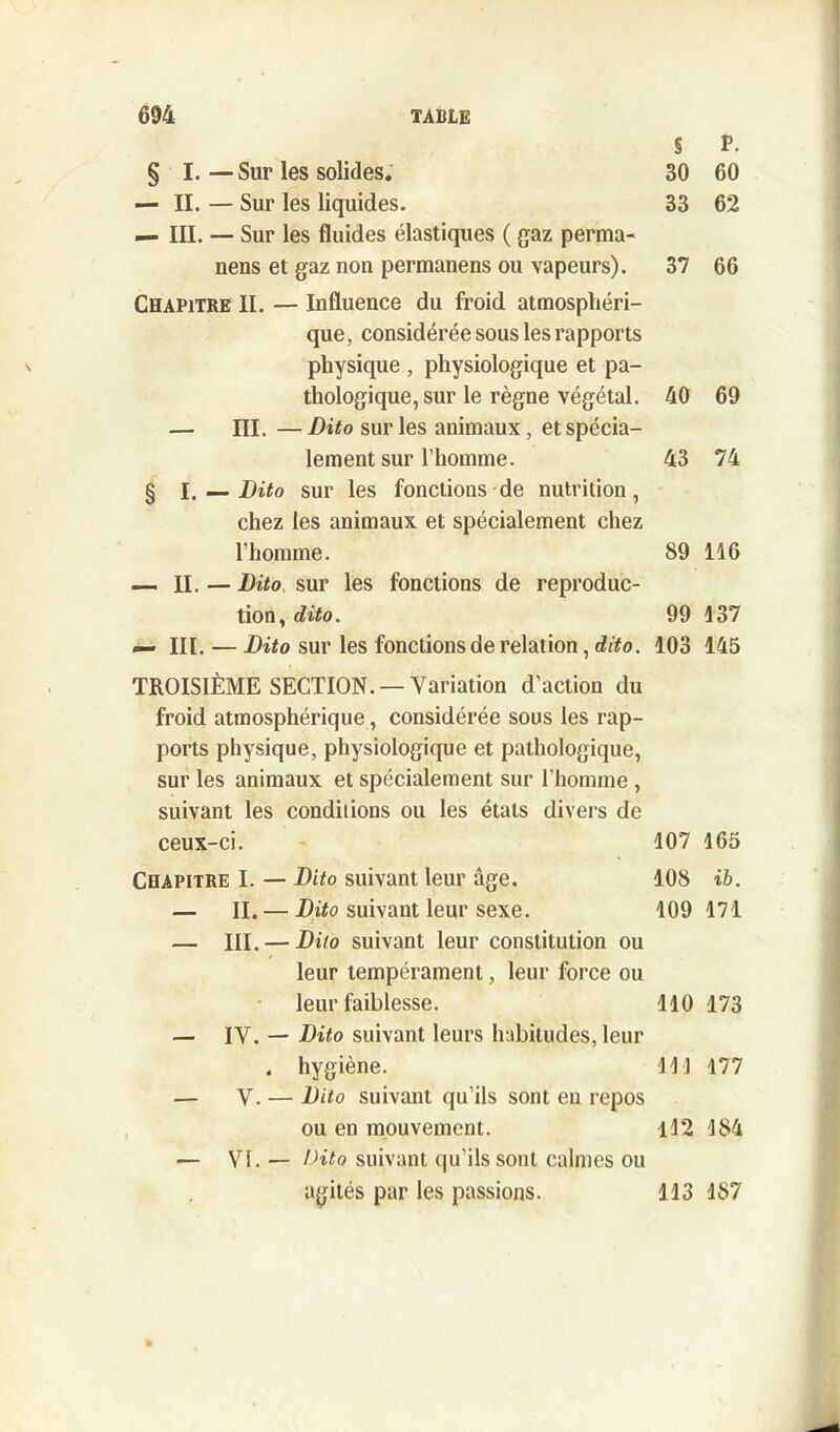 § P. § I.—Sur les solides. 30 60 — II. — Sur les liquides. 33 62 — III. — Sur les fluides élastiques ( gaz perma- nens et gaz non permanens ou vapeurs). 37 66 Chapitre II. — Influence du froid atmosphéri- que, considérée sous les rapports physique , physiologique et pa- thologique, sur le règne végétal. 40 69 — III. — Dito sur les animaux, et spécia- lement sur l’homme. 43 74 § l. — Dito sur les fonctions de nutrition, chez les animaux et spécialement chez l’homme. 89 116 — II. — Dito sur les fonctions de reproduc- tion, dito. 99 137 — III. — Dito sur les fonctions de relation, dito. 103 145 TROISIÈME SECTION. —Variation d’action du froid atmosphérique, considérée sous les rap- ports physique, physiologique et pathologique, sur les animaux et spécialement sur l’homme , suivant les conditions ou les étals divers de ceux-ci. 107 165 Chapitre I. — Dito suivant leur âge. 108 ib. — IL — Dito suivant leur sexe. 109 171 — III. — Dito suivant leur constitution ou leur tempérament, leur force ou leur faiblesse. 110 173 — IV. — Dito suivant leurs habitudes, leur . hygiène. 111 177 — V. — Dito suivant qu’ils sont en repos ou en mouvement. 112 184 — VI. — Dito suivant qu’ils sont calmes ou agités par les passions. 113 187