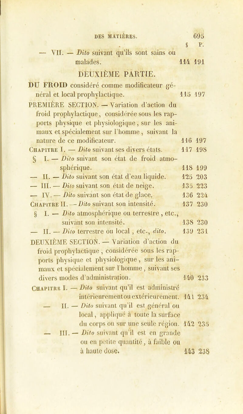 § P- — YII. — Dito suivant qu’ils sont sains ou malades. 114 191 DEUXIÈME PARTIE. DU FROID considéré comme modificateur gé- néral et local prophylactique. 115 197 PREMIÈRE SECTION. — Variation d’action du froid prophylactique, considérée sous les rap- ports physique et physiologique, sur les ani- maux et spécialement sur l’homme , suivant la nature de ce modificateur. 116 197 Chapitre I. — Dito suivant ses divers étals. 117 19S § I. — Dito suivant son état de froid atmo- sphérique. 11S 199 — II. — Dito suivant son état d’eau liquide. 125 203 — III. — Dito suivant son état de neige. 135 223 — IV. — Dito suivant son état de glace. 136 224 Chapitre II. — Dito suivant son intensité. 137 230 § I. — Dito atmosphérique ou terrestre , etc., suivant son intensité. 138 230 — II. — Dito terrestre ou local, etc., dito. 139 231 DEUXIÈME SECTION. — Variation d’action du froid prophylactique , considérée sous les rap- ports physique et physiologique , sur les ani- maux et spécialement sur l'homme, suivant ses divers modes d’administration. 140 233 Chapitrk I. — Dito suivant qu’il est administré intérieurementou extérieurement. 141 234 — II. — Dito suivant qu’il est général ou local, appliqué à toute la surface du corps ou sur une seule région. 142 235 — III. — Dito suivant qu’il est en grande ou en petite quantité, à faible ou à haute dose. 143 238