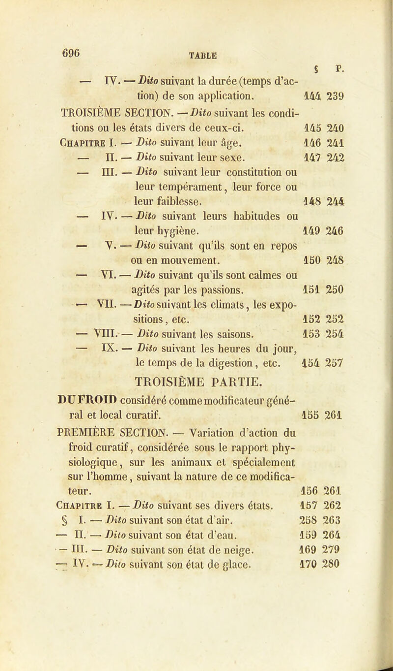 § P. — IV. — Dito suivant la durée (temps d’ac- tion) de son application. 144 239 TROISIÈME SECTION. —Dito suivant les condi- tions ou les états divers de ceux-ci. 145 240 Chapitre I. — Dito suivant leur âge. 146 241 — II. — Dito suivant leur sexe. 14? 242 — III. — Dito suivant leur constitution ou leur tempérament, leur force ou leur faiblesse. 148 244 — IV. — Dito suivant leurs habitudes ou leur hygiène. 149 246 — V. — Dito suivant qu’ils sont en repos ou en mouvement. 150 248 — VI. — Dito suivant qu’ils sont calmes ou agités par les passions. 151 250 — VII. — Dito suivant les climats, les expo- sitions , etc. 152 252 — VIII. — Dito suivant les saisons. 153 254 — IX. — Dito suivant les heures du jour, le temps de la digestion, etc. 454 257 TROISIÈME PARTIE. DU FROID considéré comme modificateur géné- ral et local curatif. 155 261 PREMIÈRE SECTION. — Variation d’action du froid curatif, considérée sous le rapport phy- siologique , sur les animaux et spécialement sur l’homme, suivant la nature de ce modifica- teur. 156 261 Chapitre I. —Dito suivant ses divers étals. 157 262 § I. — Dito suivant son état d’air. 258 263 — II.—Dito suivant son état d’eau. 159 264 — III. — Dito suivant son état de neige. 169 279 -7 IV. — Dito suivant son état de glace. 170 280