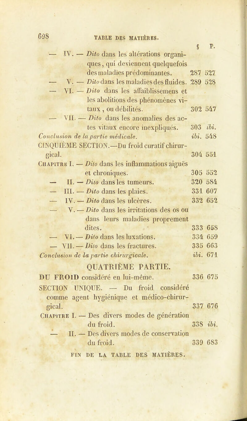 § P- — IV. — Dito dans les altérations organi- ques , qui deviennent quelquefois des maladies prédominantes. 287 527 — V. — Dito dans les maladies des fluides. 289 52S — VI. — Dito dans les affaiblissemens et les abolitions des phénomènes vi- taux , ou débilités. 302 547 — VII. — Dito dans les anomalies des ac- tes vitaux encore inexpliqués. 303 ibi. Conclusion de la partie médicale. ibi. 548 CINQUIÈME SECTION.—Du froid curatif chirur- gical. 304 551 Chapitre I. — Dito dans les inflammations aiguës et chroniques. 305 552 — II. — Dito dans les tumeurs. 320 584 — III. — Dito dans les plaies. 331 607 — IV. — Dito dans les ulcères. 332 652 — V. — Dito dans les irritations des os ou dans leurs maladies proprement dites. 333 658 — VI. — Dito dans les luxations. 334 659 — VII. — Dito dans les fractures. 335 663 Conclusion de la partie chirurgicale. ibi. 671 QUATRIÈME PARTIE. DU FROID considéré en lui-même. 336 675 SECTION UNIQUE. — Du froid considéré comme agent hygiénique et médico-chirur- gical. 337 676 Chapitre I. — Des divers modes de génération du froid. 33S ibi. — II. — Des divers modes de conservation du froid. 339 683 FIN DE LA TABLE DES MATIÈRES.