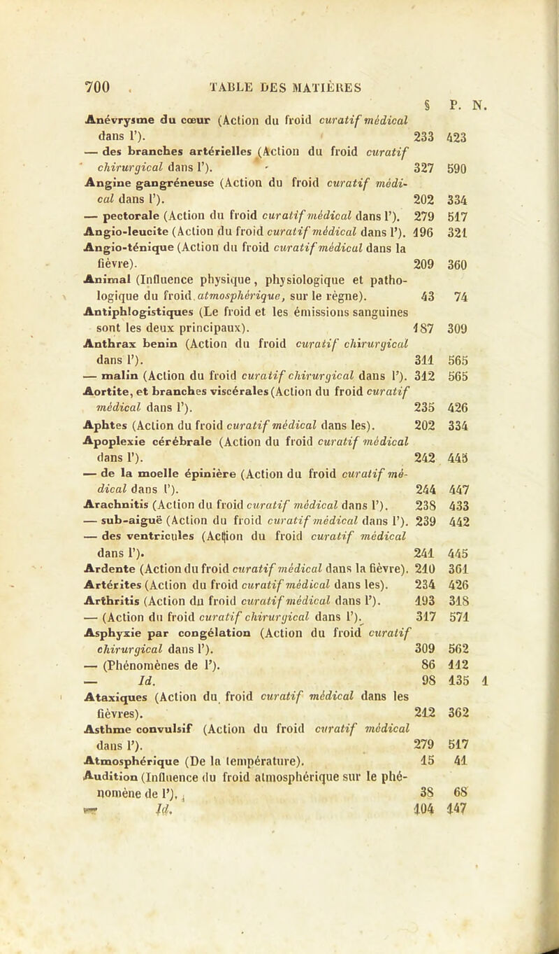 P. N. § Anévrysme du cœur (Action du froid curatif médical dans P). 233 — des branches artérielles (Action du froid curatif chirurgical dans 1’). • 327 Angine gangréneuse (Action du froid curatif médi- cal dans 1’). 202 — pectorale (Action du froid curatif médical dans P). 279 Angio-leucîte (Action du froid curatif médical dans P). 496 Angio-ténique (Action du froid curatif médical dans la fièvre). 209 Animal (Influence physique, physiologique et patho- logique du froid, atmosphérique, sur le règne). 43 Antiphlogistiques (Le froid et les émissions sanguines sont les deux principaux). 487 Anthrax bénin (Action du froid curatif chirurgical dans P). 341 — malin (Action du froid curatif chirurgical dans P). 312 Aortite, et branches viscérales (Action du froid curatif médical dans P). 235 Aphtes (Action du froid curatif médical dans les). 202 Apoplexie cérébrale (Action du froid curatif médical dans P). 242 — de la moelle épinière (Action du froid curatif mé- dical dans P). 244 Arachnitis (Action du froid curatif médical dans P). 238 — sub-aiguë (Action du froid curatif médical dans P). 239 — des ventricules (Action du froid curatif médical dans P). 241 Ardente (Action du froid curatif médical dans la fièvre). 240 Artérites (Action du froid curatif médical dans les). 234 Arthritis (Action du froid curatif médical dans P). 193 — (Action du froid curatif chirurgical dans P). 317 Asphyxie par congélation (Action du froid curatif chirurgical dans P). 309 — (Phénomènes de P). 86 — Id. 98 Ataxiques (Action du froid curatif médical dans les fièvres). 212 Asthme convulsif (Action du froid curatif médical dans P). 279 Atmosphérique (De la température). 15 Audition (Influence du froid atmosphérique sur le phé- nomène de P), . 38 Jçf. 104 423 590 334 517 321 360 74 309 565 565 426 334 445 447 433 442 445 361 426 318 571 562 142 135 1 362 517 41 68 147