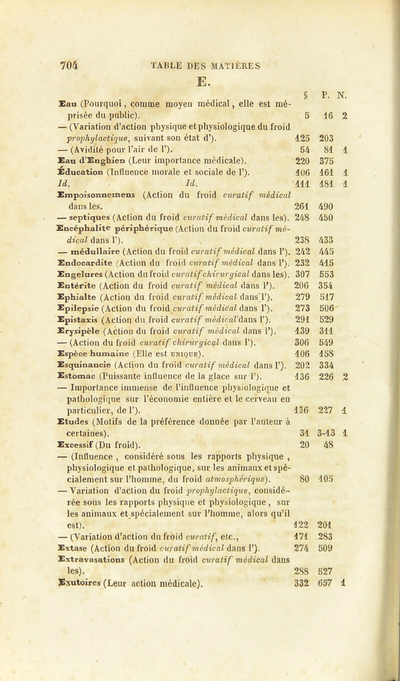 E. Eau (Pourquoi, comme moyen médical, elle est mé- prisée du public). — (Variation d’action physique et physiologique du froid prophylactique, suivant son état d’). — (Avidité pour l’air de 1’). Eau d’Enghien (Leur importance médicale). Éducation (Influence morale et sociale de 1’). ld. Id. Empoisonnemens (Action du froid curatif médical dans les. — septiques (Action du froid curatif médical dans les). Encéphalite périphérique (Action du froid curatif mé- dical dans P). — médullaire (Action du froid curatif médical dans P). Endocardite (Action du froid curatif médical dans P). Engelures (Action du froid curatif chirurgical dans les). Entérite (Action du froid curatif médical dans P). Ephialte (Action du froid curatif médical dans'P). Epilepsie (Action du froid curatif médical dans P). Epistaxis (Action du froid curatif médical'dans P). Erysipèle (Action du froid curatif médical dans P). — (Action du froid curatif chirurgical dans P). Espèce humaine (Elle est unique). Esquinancie (Action du froid curatif viédical dans P). Estomac (Puissante influence de la glace sur P). — Importance immense de l’influence physiologique et pathologique sur l’économie entière et le cerveau en particulier, de P). Etudes (Motifs de la préférence donnée par l’auteur à certaines). Excessif (Du froid). — (Influence , considéré sous les rapports physique , physiologique et pathologique, sur les animaux et spé- cialement sur l’homme, du froid atmosphérique). — Variation d’action du froid prophylactique, considé- rée sous les rapports physique et physiologique, sur les animaux et spécialement sur l’homme, alors qu’il est). — (Variation d’action du froid curatif,, etc., Extase (Action du froid curatif médical dans P). Extravasations (Action du froid curatif médical dans les). Exutoires (Leur action médicale). § P. N. 5 46 125 203 54 SI 220 375 106 161 111 181 261 490 248 450 238 433 242 445 232 415 307 553 206 354 279 517 273 506 291 529 139 311 306 549 106 15S 202 334 136 226 136 227 31 3-13 20 4S 80 105 422 201 471 283 274 509 2SS 527 332 657 1 1