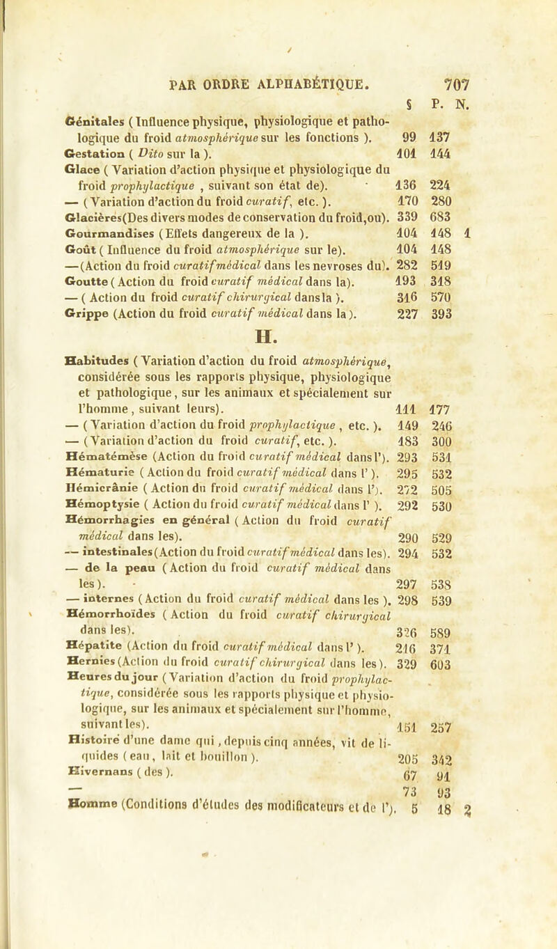 S P. N. Génitales ( Influence physique, physiologique et patho- logique du froid atmosphérique sur les fonctions ). 99 Gestation ( Dito sur la ). 401 Glace ( Variation d’action physique et physiologique du froid prophylactique , suivant son état de). 136 — (Variation d’action du froid curatif, etc. ). 170 Glacières(Des divers modes de conservation du froid,ou). 339 Gourmandises (Effets dangereux de la ). 404 Goût ( Influence du froid atmosphérique sur le). 104 —(Action du froid curatif médical dans les névrosés du). 282 Goutte ( Action du froid curatif médical dans la). 193 — ( Action du froid curatif chirurgical dans la ). 316 Grippe (Action du froid curatif médical dans la). 227 H. Habitudes ( Variation d’action du froid atmosphérique, considérée sous les rapports physique, physiologique et pathologique, sur les animaux et spécialement sur l’homme, suivant leurs). 111 — ( Variation d’action du froid prophylactique , etc. ). 149 — (Variation d’action du froid curatif etc. ). 183 Hématémèse (Action du froid curatif médical dans P). 293 Hématurie ( Action du froid curatif médical dans 1’ ). 295 Hémicrânie ( Action dn froid curatif médical dans 1’). 272 Hémoptysie ( Action du froid curatif médical dans 1* ). 292 Hémorrhagies en général ( Action du froid curatif médical dans les). 290 — intestinales (Action du froid curatif médical dans les). 294 — de la peau ( Action du froid curatif médical dans les). • 297 — internes (Action du froid curatif médical dans les ). 298 Hémorrhoïdes ( Action du froid curatif chirurgical dans les). 32(j Hépatite (Action du froid curatif médical dans 1’ ). 216 Hernies (Action du froid curatif chirurgical dans les). 329 Heures du jour (Variation d’action du froid prophylac- tique, considérée sous les rapports physique et physio- logique, sur les animaux et spécialement sur l'homme, suivant les). ^ Histoire d’une dame qui .depuiscinq années, vit de li- quides ( eau, lait et bouillon ). 205 Hivernans ( des ). 07 — 73 Homme (Conditions d’études des modificateurs et de 1’;. 5 137 144 224 280 683 148 1 148 519 318 570 393 177 246 300 531 532 505 530 529 532 53S 539 589 371 603 257 342 91 93 18 %