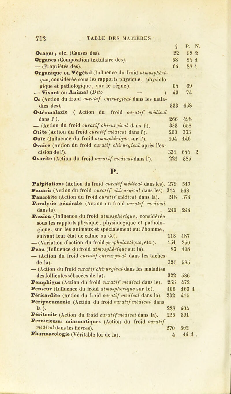 § P. N. Orages, etc. (Causes des). 22 52 2 Organes (Composition textulaire des). 58 84 1 — (Propriétés des). 64 88 1 Organique ou Végétal (Influence du froid atmosphéri- que, considérée sous les rapports physique, physiolo- gique et pathologique, sur le règne). 04 69 — Vivant OU Animal (Dito — ). 43 74 Os (Action du froid curatif chirurgical dans les mala- dies des). 333 658 Ostéomalaxie ( Action du froid curatif médical dans P ). 266 498 — (Action du froid curatif chirurgical dans 1’). Otite (Action du froid curatif médical dans 1’). Ouïe (Influence du froid atmosphèriqüe sur T). Ovaire (Action du froid curatif chirurgical après l’ex- cision de l’). Ovarite (Action du froid curatif médical dans 1’). 333 658 200 333 104 146 331 644 2 221 385 P. Palpitations (Action du froid curatif médical dans les). 279 517 Panaris (Action du froid curatif chirurgical dans les). 314 568 Pancréite (Action du froid curatif médical dans la). 218 374 Paralysie générale (Action du froid curatif vièdical dans la). 240 244 Passion (Influence du froid atmosphérique, considérée sous les rapports physique, physiologique et patholo- gique, sur les animaux et spécialement sur l’homme, suivant leur état de calme ou de). 113 1S7 — (Variation d’action du froid prophylactique, etc.). 151 250 Peau (Influence du froid atmosphérique sur la). 83 10S — (Action du froid curatif chirurgical dans les taches de la). 321 5S5 — (Action du froid curatif chirurgical dans les maladies des follicules sébacées de la). 322 5S6 Pemphigus (Action du froid curatif 7nédical dans le). 255 472 Penseur (Influence du froid atmosphérique sur le). 106 163 1 Péricardite (Action du froid curatif médical dans la). 232 415 Péripneumonie (Action du froid curatif médical dans la ). 22S 404 Péritonite (Action du froid curatif vièdical dans la). 225 391 Pernicieuses miasmatiques (Action du froid curatif médical dans les lièvres). 270 502 Pharmacologie (Véritable loi de la). 4 14 1 ,