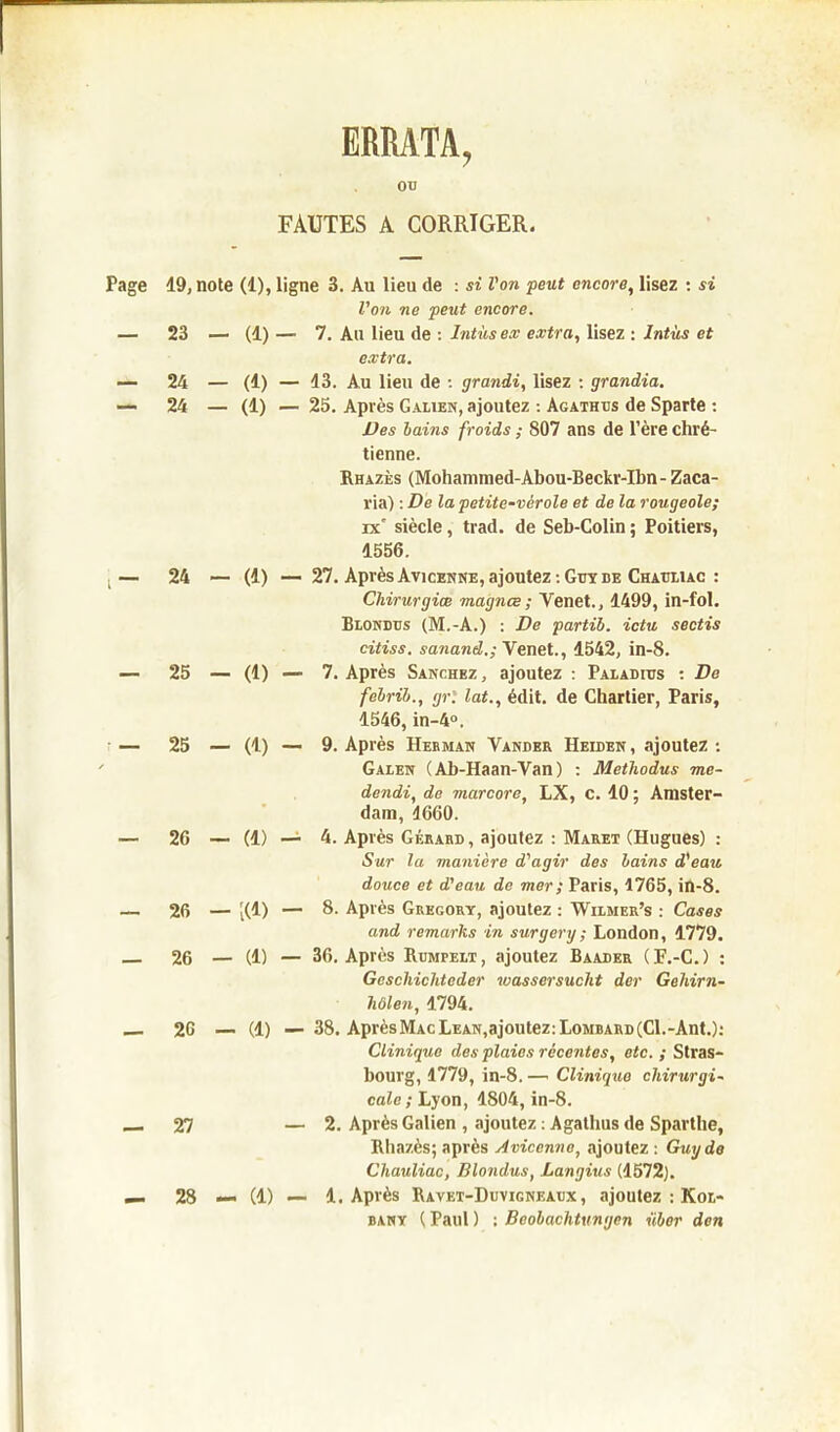 ERRATA, ou FAUTES A CORRIGER. Page 19, note (1), ligne 3. Au lieu de : si l'on peut encore, lisez : si Von ne peut encore. — 23 — (1) — 7. Au lieu de : Intùsex extra, lisez : lntùs et extra. — 24 — (1) — 13. Au lieu de : grandi, lisez : grandia. — 24 — (1) — 25. Après Galien, ajoutez : Agathus de Sparte : Des bains froids ; 807 ans de l’ère chré- tienne. Rhazès (Mohammed-Abou-Beckr-Ibn- Zaca- ria) : De la petite-vérole et de la rougeole; ix' siècle, trad. de Seb-Colin ; Poitiers, 1556. ,— 24 — (1) —■ 27. Après Avicenne, ajoutez : Guy de Chauliac : Chirurgiœ magnce; Venet., 1499, in-fol. Blondus (M.-A.) : De partib. ictu sectis citiss. sanand.; Venet., 1542, in-8. — 25 — (1) ■— 7. Après Sanchez , ajoutez : Paladius : De febrib., gr. lat., édit, de Chartier, Paris, 1546, in-4°. — 25 — (1) — 9. Après Herman Yander Heiden, ajoutez : Galen (Ab-Haan-Van) : Methodus me- dendi, de marcore, LX, c. 10 ; Amster- dam, 1660. — 26 — (1) — 4. Après Gérard, ajoutez : Maret (Hugues) : Sur la manière d'agir des bains d'eau douce et d'eau de mer ; Paris, 1765, in-8. — 26 — [(1) — 8. Après Gregory, ajoutez : Wilmer’s : Cases and remarks in surgery ; London, 1779. 26 — (1) — 36. Après Rumpelt, ajoutez Baader (F.-C.) : Gcschichtcder wassersucht der Gehirn- hülen, 1794. 26 — (1) — 38. Après MacLean,ajoutez: Lombard (Cl.-Ant.): Clinique des plaies récentes, etc. ; Stras- bourg, 1779, in-8. —■ Clinique chirurgi- cale ; Lyon, 1804, in-8. _ 27 — 2. Après Galien , ajoutez : Agathus de Sparthe, Rhazès; après Avicenne, ajoutez : Guy do Chauliac, Blondus, Langius (1572). — 28 — (1) — 1. Après Ravet-Duvigneaux , ajoutez : Kol- bany ( Paul ) ; Beobachtungen übor don