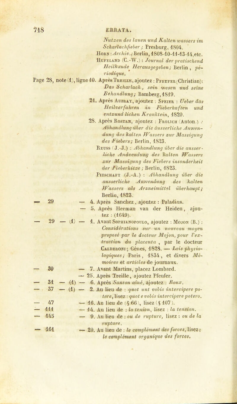 Nutzen des lauen und Italien wussers ira. Scliarlaclifieber ; Presburg, 1804. Il orn : Arclnv.; Berlin, 1808-10-11 -13-14, etc. Hufeland (C.-W.) : Journal der pratischend Heilkande Herausgegeben ; Berlin , pé- riodique. Page 28, note (1), ligne 10. Après Treille, ajoutez : Pfeufer(Christian): Das Scharlacli, sein wesen und seine Beliandlung; Bamberg, 1849. 21. Après Aubray, ajoutez : Speier : Ueber das Heilverfahren in Fieberhaften und entzund lichen Kranktein, 4820. 28. Après Rostan, ajoutez : Frolich (Anton.) .• Abliandlung über die âusserliche Anwen- dung des kalten JVassers zur Massigung des Fiebers ; Berlin, 1823. Reuss ( J.-J.) : Abliandlung über die ausser - ■liche Andvendung des kalten JVassers zur Massigung des Fiebers insonderheit der Fieberhitze ; Berlin, 4823. Pitschaft (J.-A.) : Abliandlung über die ausserliclie Anwendung des kalten JVassers als Arzneimittsl überliaupt ; Berlin, 4823. — 29 — 4. Après Sanchez, ajoutez : Paladius. — 5. Après Herman van der Heiden, ajou- tez : (1649). — 29 — (1) — 1. Avant Sophianopotjlo, ajoutez-. Mojon (B.) : Considérations sur un nouveau moyen proposé par le docteur Mojon, pour l'ex- traction du placenta , par le docteur Calderohi; Gènes, 1828. — Lois physio- logiques; Paris, 1S34, et divers Mé- moires et articles de journaux. — 30 — 7. Avant Martins, placez Lombard. — 25. Après Treille, ajoutez Pfenfer. — 31 — (1) — 6. Après Sanson aimé, ajoutez : Houx. — 37 — (1) — 2. Au lieu de : quot unt vobis intercipere po- tere, lisez : quot e vobis intercipere potero. — 47 — 16. An lieu de ( § 66 lisez ( S107 ). — 411 — 14. Au lieu de : la lenion, lisez : la tension. — 145 — 9. Au lieu de : ou de rupture, lisez : ou de la rupture. — 161 — 20. Au lieu de : le complément des forces, lisez; le complément organique des forces.