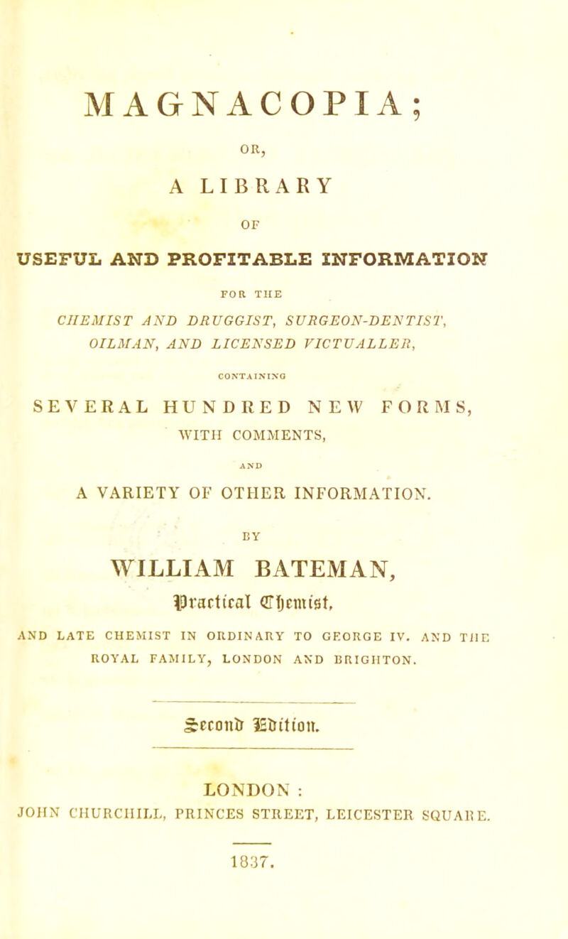MAGNACOPIA; OR, A LIBRARY OF USEFUL AND PROFITABLE INFORMATION FOR THE CHEMIST AND DRUGGIST, SURGEON-DENTIST, OILMAN, AND LICENSED VICTUALLER, CONTAINIXO SEVERAL HUNDRED NEW FORMS, WITH COMMENTS, AND A VARIETY OF OTHER INFORMATION. BY WILLIAM BATEMAN, iPractical (ITfjemist, AND LATE CHEMIST IN ORDINARY TO GEORGE IV. AND THE ROYAL FAMILY, LONDON AND BRIGHTON. Second IS&itton. LONDON: JOHN CHURCHILI,, PRINCES STREET, LEICESTER SQUAIiE. 1837.