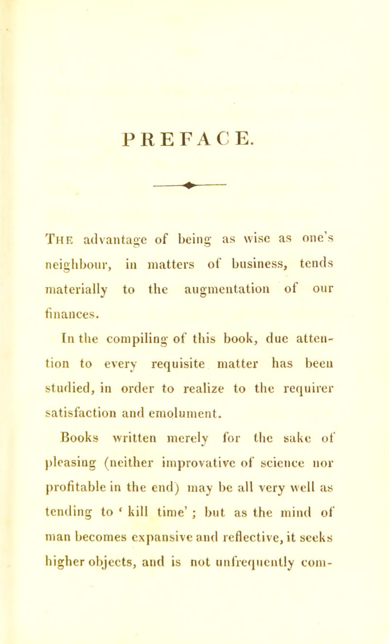 PREFACE. ♦ The advantage of being as wise as one's neighbonr, in matters of business, tends materially to the augmentation of our finances. In the compiling of this book, due atten- tion to every requisite matter has been studied, in order to realize to the requirer satisfaction and emolument. Books written merely for the sake of ))lcasing (neither improvativc of science nor profitable in the end) may be all very well as tending to ' kill time' ; but as the mind of man becomes expansive and reflective, it seeks higher objects, and is not unfrequcnlly com-