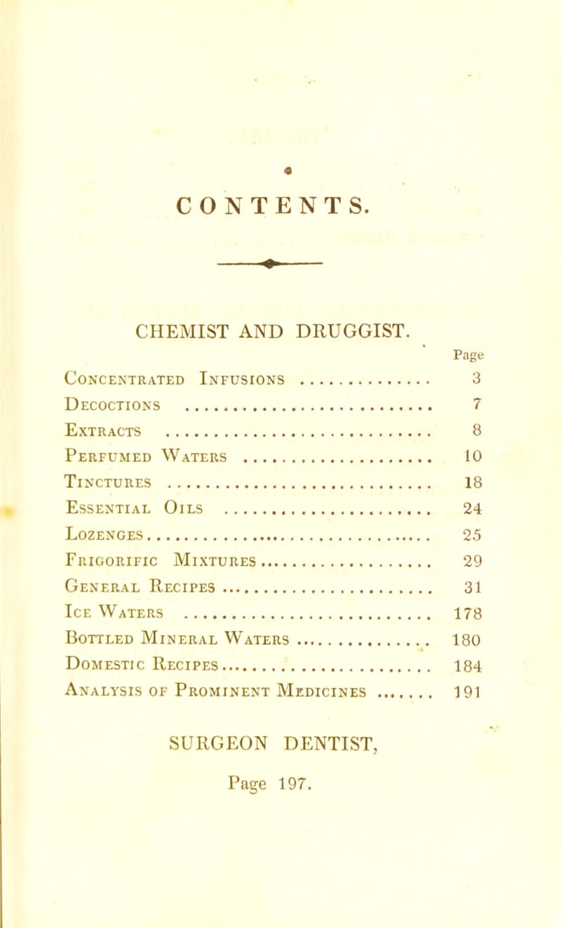 « CONTENTS. CHEMIST AND DRUGGIST. Page Concentrated Infusions 3 Decoctions 7 Extracts 8 Perfumed Waters 10 Tinctures 18 Essential Oils 24 Lozenges 25 Frigorific Mixtures 29 General Recipes 31 Ice Waters 178 Bottled Mineral Waters 180 Domestic Recipes 184 Analysis OF Prominent Medicines 191 SURGEON DENTIST, Page 197.