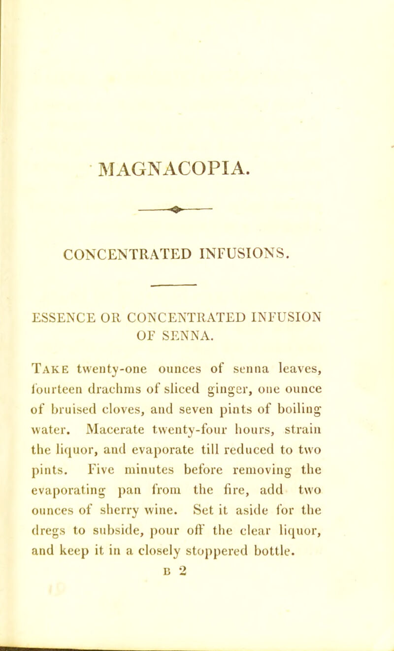 MAGNACOPIA. CONCENTRATED INFUSIONS. ESSENCE OR CONCENTRATED INFUSION or SENNA. Take twenty-one ounces of senna leaves, Ibiirteen drachms of sliced ginger, one ounce of bruised cloves, and seven pints of boiling water. Macerate twenty-four hours, strain the liquor, and evaporate till reduced to two pints. Five minutes before removing the evaporating pan from the fire, add two ounces of sherry wine. Set it aside for the dregs to subside, pour off the clear liquor, and keep it in a closely stoppered bottle. B 2