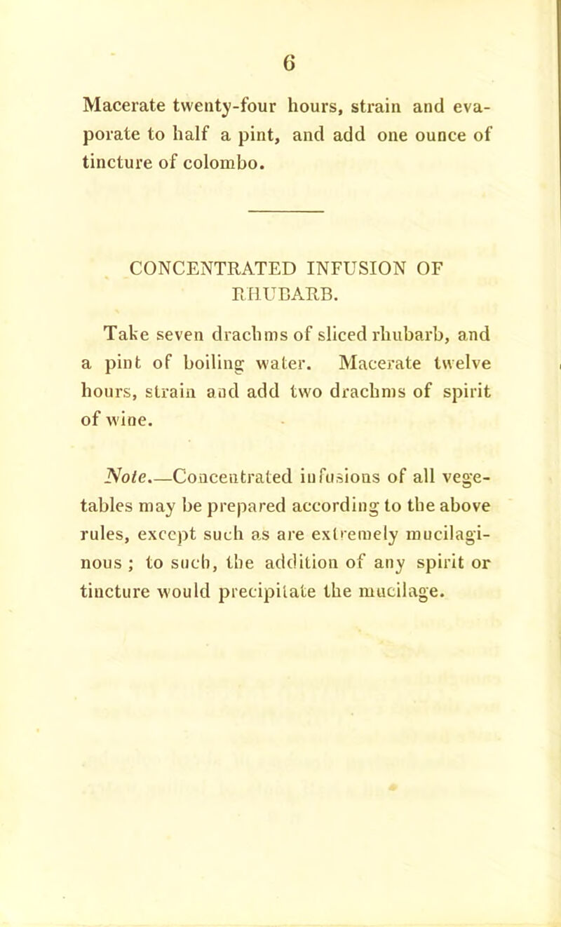 Macerate twenty-four hours, strain and eva- porate to half a pint, and add one ounce of tincture of Colombo. CONCENTRATED INFUSION OF RHUBAIIB. Take seven drachms of sliced rhubarb, and a pint of boiling water. Macerate twelve hours, strain aud add two drachms of spirit of wine. Note.—CoQceiitrated infusions of all vege- tables may be prepared according to the above rules, except such as are extremely mucilagi- nous ; to such, the addition of any spirit or tincture would precipitate the mucilage.