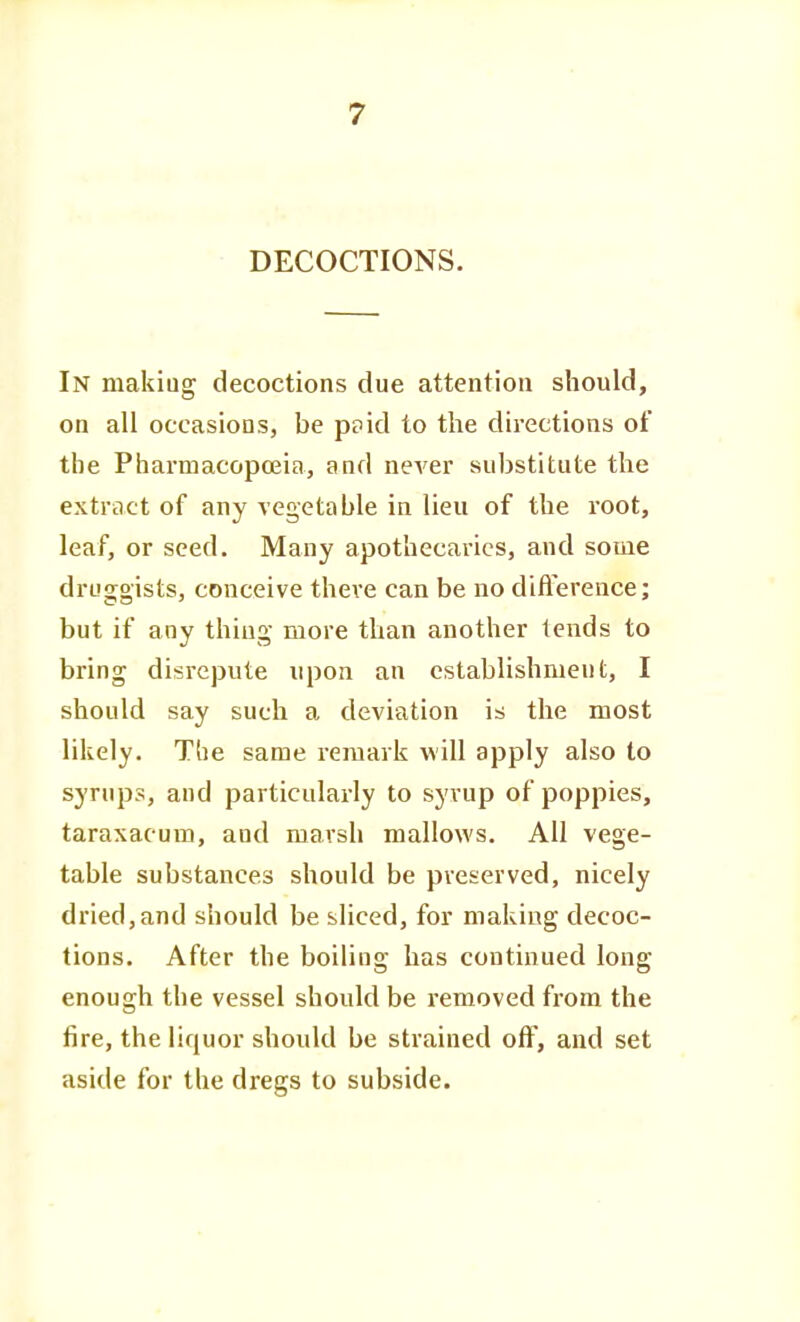 DECOCTIONS. In making decoctions due attention should, on all occasions, be ppid to the directions of the Pharmacopojia, and never substitute the extract of any vegetable in lieu of the root, leaf, or seed. Many apothecaries, and some druggists, conceive there can be no difference; but if any thing more than another tends to bring disrepute upon an establishment, I should say such a deviation is the most likely. The same remark will apply also to syrups, and particularly to syrup of poppies, taraxacum, and marsh mallows. All vege- table substances should be preserved, nicely dried, and should be sliced, for making decoc- tions. After the boiling has continued long enough the vessel should be removed from the fire, the liquor should be strained olF, and set aside for the dregs to subside.
