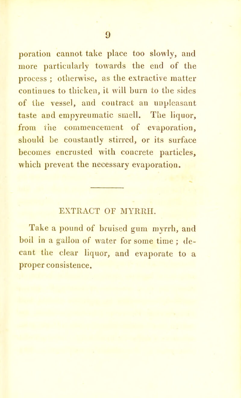 poratiou cannot take place too slowly, and more particularly towards the end of the process ; otherwise, as the extractive matter continues to thicken, it will burn to the sides of the vessel, and contract an unpleasant taste and empyreuniatic smell. The liquor, from ihe comraenceraent of evaporation, should be constantly stirred, or its surface becomes encrusted with concrete particles, which prevent the necessary evaporation. EXTRACT OF MYRRII. Take a pound of bruised gum myrrh, and boil in a gallon of water for some time ; de- cant the clear liquor, and evaporate to a proper consistence.
