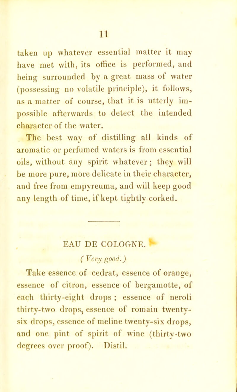 taken up whatever essential matter it may have met with, its office is performed, and being surrounded by a great mass of water (possessing no volatile principle), it follows, as a matter of course, that it is utterly im- possible afterwards to detect the intended character of the water. The best way of distilling all kinds of aromatic or perfumed waters is from essential oils, without any spirit whatever; they will be more pure, more delicate in their character, and free from empyreuma, and will keep good any length of time, if kept tightly corked. EAU DE COLOGNE. ( Vcri/ good.) Take essence of cedrat, essence of orange, essence of citron, essence of bergamotte, of each thirty-eight drops ; essence of neroli thirty-two drops, essence of romain twenty- six drops, essence of meline twenty-six drops, and one pint of spirit of wine (thirty-two degrees over proof). Distil.