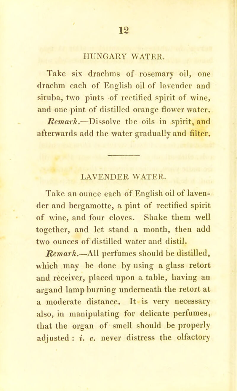 HUNGARY WATER. Take six drachras of rosemary oil, one drachm each of English oil of lavender and siruba, two pints of rectified spirit of wine, and one pint of distilled orange flower water. Remark.—Dissolve the oils in spirit, and afterwards add the water gradually and filter. LAVENDER WATER. Take an ounce each of English oil of laven- der and bergamotte, a pint of rectified spirit of wine, and four cloves. Shake them well together, and let stand a month, then add two ounces of distilled water and distil. Remark.—All perfumes should be distilled, which may be done by using a glass retort and receiver, placed upon a table, having an argand lamp burning underneath the retort at a moderate distance. It is very necessary also, in manipulating for delicate perfumes, that the organ of smell should be properly adjusted : i, e, never distress the olfactory