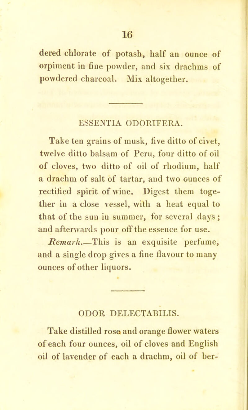 dered chlorate of potash, half an ounce of orpinient in fine powder, and six drachms of powdered charcoal. Mix altogether. ESSENTIA ODORIFERA. Talje ten grains of musk, five ditto of civet, twelve ditto balsam of Peru, four ditto of oil of cloves, two ditto of oil of rhodium, half a drachm of salt of tartar, and two ounces of rectified spirit of wine. Digest them toge- ther in a close vessel, with a heat equal to that of the sun iu summer, for several days; and afterwards pour oft'the essence for use. Remark.—This is an exquisite perfume, and a single drop gives a fine flavour to many ounces of other liquors. ODOR DELECTABILIS. Take distilled rosa and orange flower waters of each four ounces, oil of cloves and English oil of lavender pf each a drachm, oil of ber-