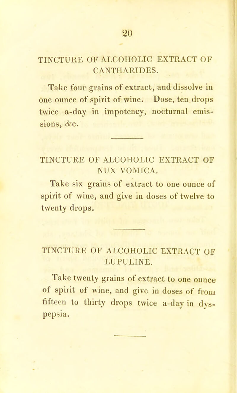 TINCTURE OF ALCOHOLIC EXTRACT OF CANTHARIDES. Take four grains of extract, and dissolve iu one ounce of spirit of wine. Dose, ten drops twice a-day in impoteucy, nocturnal emis- sions, &c. TINCTURE OF ALCOHOLIC EXTRACT OF NUX VOMICA. Take six grains of extract to one ounce of spirit of wine, and give in doses of twelve to twenty drops. TINCTURE OF ALCOHOLIC EXTRACT OF LUPULINE. Take twenty grains of extract to one ounce of spirit of wine, and give in doses of from fifteen to thirty drops twice a-day in dys- pepsia.