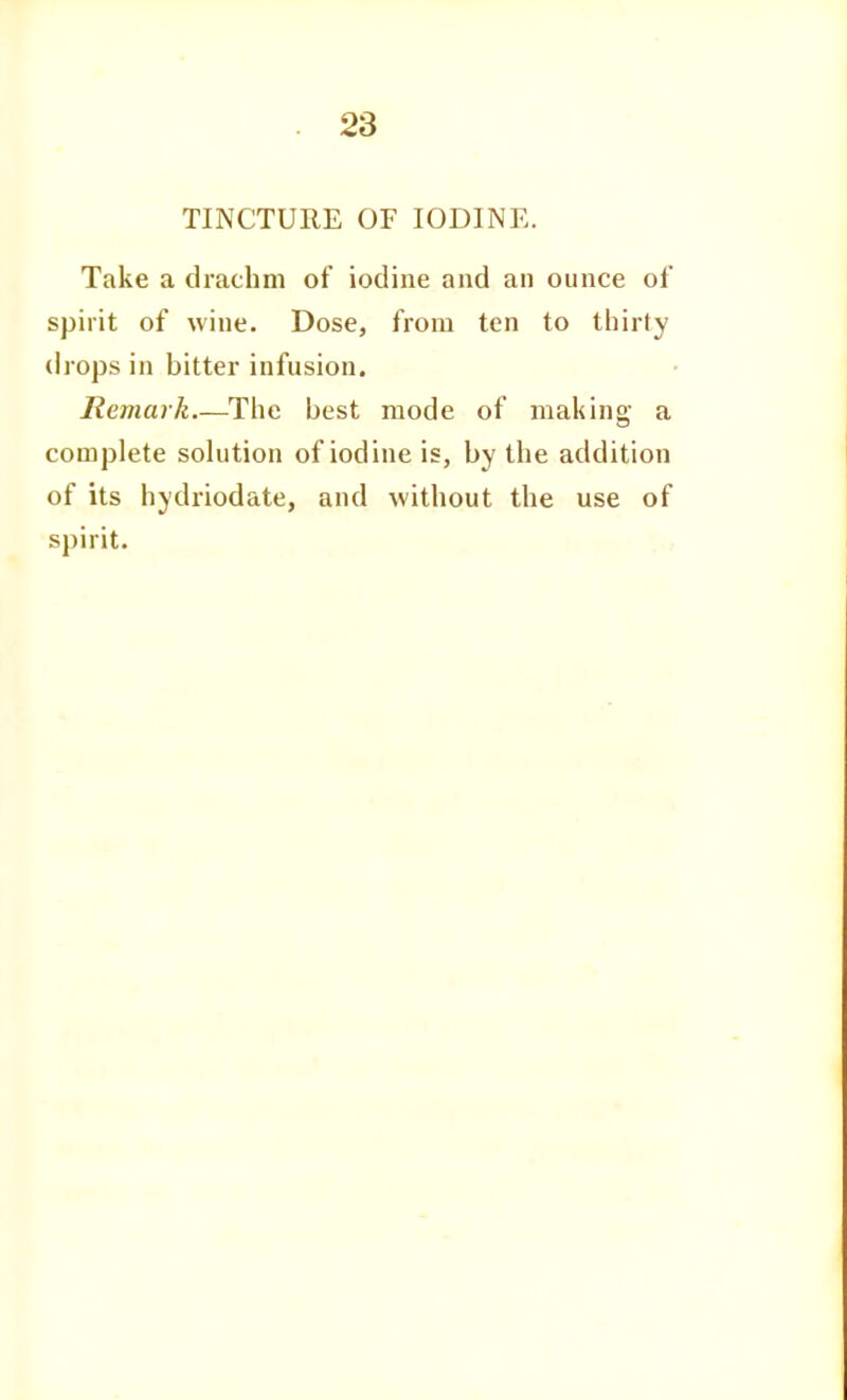 TINCTURE OF IODINE. Take a drachm of iodine and an ounce of spirit of wine. Dose, from ten to thirty drops in bitter infusion. Remark—The best mode of making a complete solution of iodine is, by the addition of its hydriodate, and without the use of spirit.