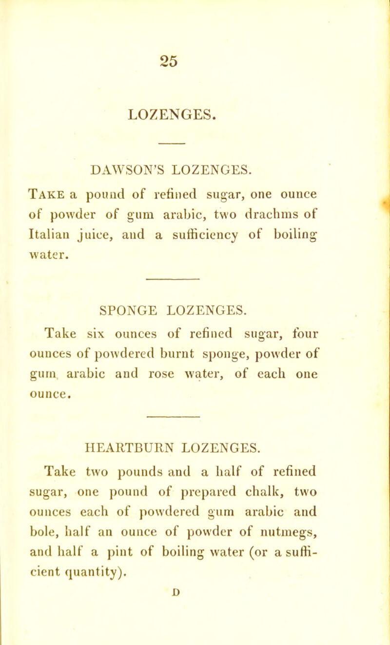 LOZENGES. DAWSON'S LOZENGES. Take a pound of refined sugar, one ounce of powder of gum anibic, two drachms of Italian juice, and a sufficiency of boiling water. SPONGE LOZENGES. Take six ounces of refined sugar, four ounces of powdered burnt sponge, powder of gum arabic and rose water, of each one ounce. HEARTBURN LOZENGES. Take two pounds and a half of refined sugar, one pound of prepared chalk, two ounces each of powdered gum arabic and bole, half an ounce of powder of nutmegs, and half a pint of boiling water (or a suffi- cient quantity). D