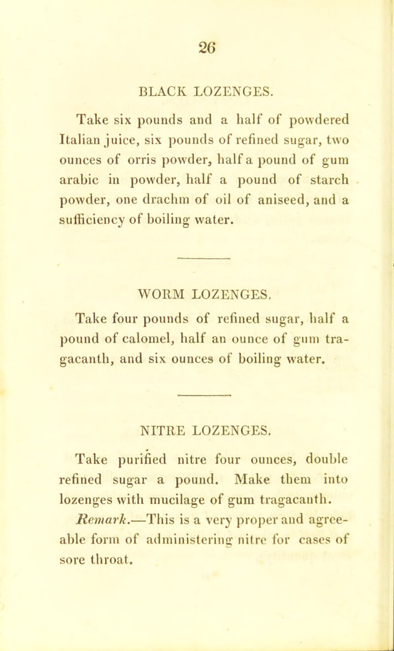 BLACK LOZENGES. Take six pounds and a half of powdered Italian juice, six pounds of refined sugar, two ounces of orris powder, half a pound of gum arabic in powder, half a pound of starch powder, one drachm of oil of aniseed, and a sufficiency of boiling water. WORM LOZENGES, Take four pounds of refined sugar, half a pound of calomel, half an ounce of gum tra- gacanth, and six ounces of boiling water. NITRE LOZENGES. Take purified nitre four ounces, double refined sugar a pound. Make them into lozenges with mucilage of gum tragacanth. Remark.—This is a very proper and agree- able form of administering nitre for cases of sore throat.