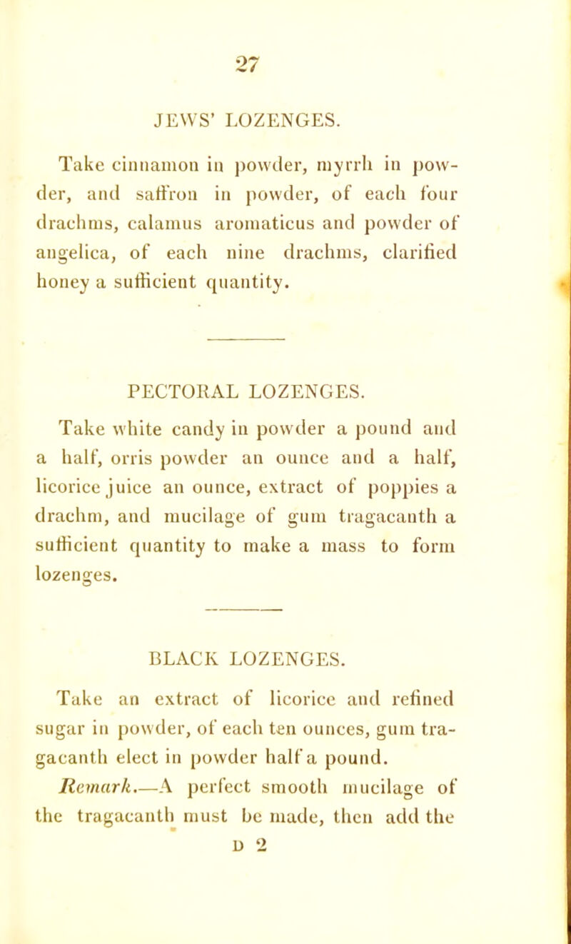 JEWS' LOZENGES. Take cinnamon in powder, niyiili in pow- der, and sattVon in powder, of each four drachms, calamus aromaticus and powder of angelica, of each nine drachms, clarified honey a sufficient quantity. PECTORAL LOZENGES. Take white candy in powder a pound and a half, orris powder an ounce and a half, licorice juice an ounce, extract of poppies a drachm, and mucilage of gum tragacanth a sufficient quantity to make a mass to form lozenges. BLACK LOZENGES. Take an extract of licorice and refined sugar in powder, of each ten ounces, gum tra- gacanth elect in powder half a pound. Remark—A perfect smooth mucilage of the tragacanth must be made, then add the u 2