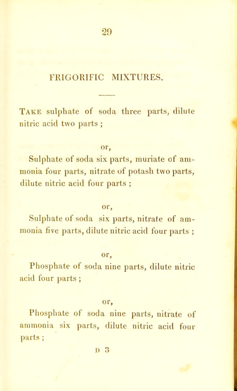 20 FRIGORIFIC MIXTURES. Take sulphate of soda three parts, dilute nitric acid two parts ; or. Sulphate of soda six parts, muriate of am- monia four parts, nitrate of potash two parts, dilute nitric acid four parts ; or. Sulphate of soda six parts, nitrate of am- monia five parts, dilute nitric acid four parts ; or. Phosphate of soda nine parts, dilute nitric acid four parts ; or. Phosphate of soda nine parts, nitrate of ammonia six parts, dilute nitric acid four parts ; n 3