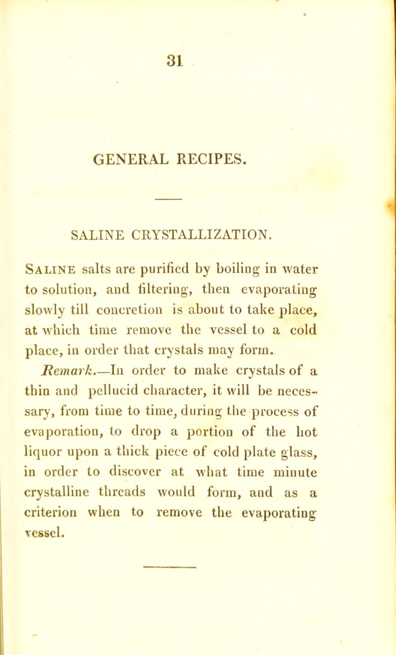 GENERAL RECIPES. SALINE CRYSTALLIZATION. Saline salts are purified by boiling in water to solution, and filtering, then evaporating slowly till concretion is about to take place, at which time remove the vessel to a cold place, in order that crystals may form. Remark.—In order to make crystals of a thin and pellucid character, it will be neces- sary, from time to time, during the process of evaporation, to drop a portion of the hot liquor upon a thick piece of cold plate glass, in order to discover at what time minute crystalline threads would form, and as a criterion when to i-emove the evaporating vessel.