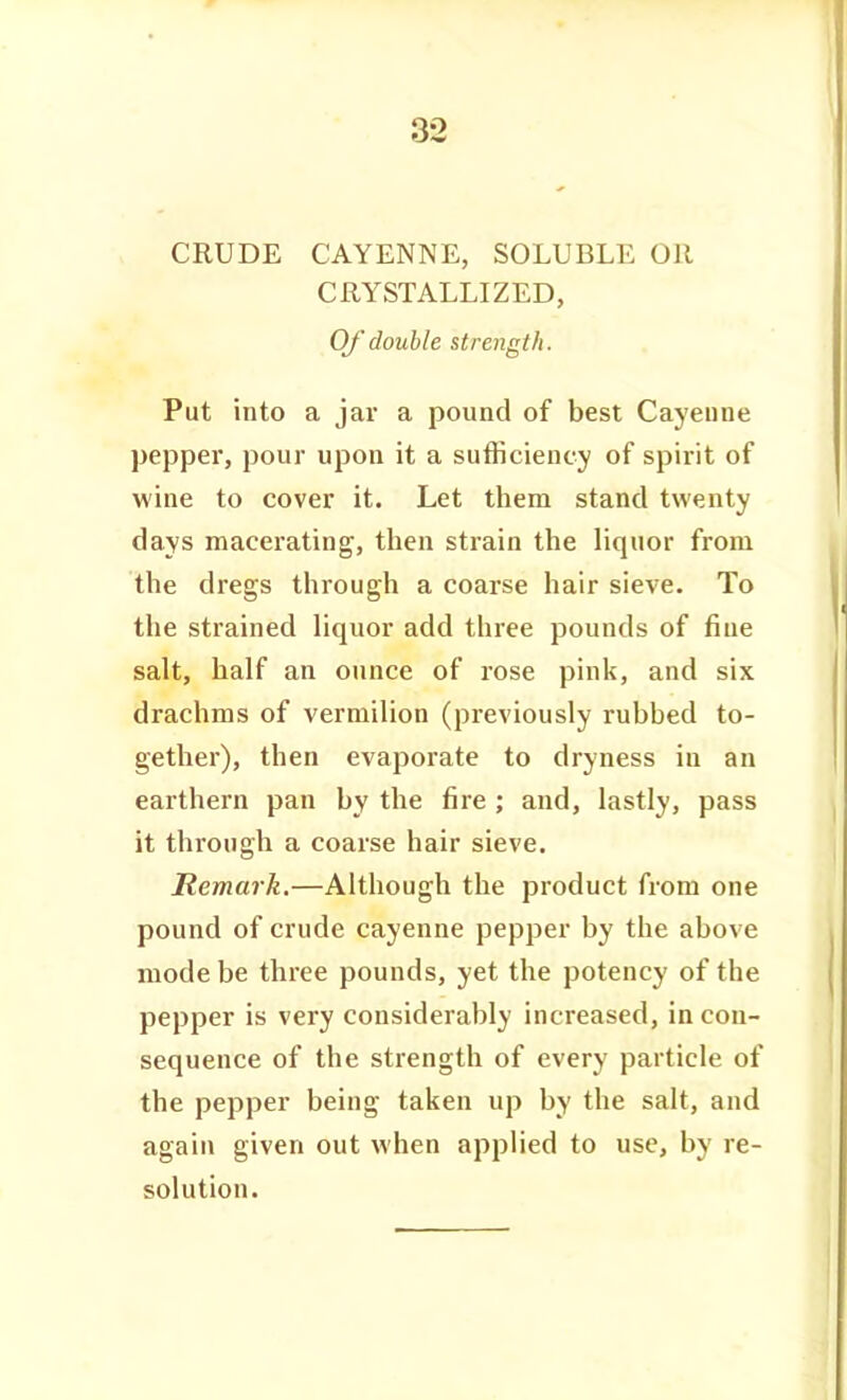 CRUDE CAYENNE, SOLUBLE OR CRYSTALLIZED, Of'double strength. Put into a jav a pound of best Cayenne pepper, pour upon it a sufficiency of spirit of wine to cover it. Let them stand twenty days macerating, then strain the liquor from the dregs through a coarse hair sieve. To the strained liquor add three pounds of fine salt, half an ounce of rose pink, and six drachms of vermilion (previously rubbed to- gether), then evaporate to dryness in an earthern pan by the fire ; and, lastly, pass it through a coarse hair sieve. Remark.—Although the product from one pound of crude cayenne pepper by the above mode be three pounds, yet the potency of the pepper is very considerably increased, in con- sequence of the strength of every particle of the pepper being taken up by the salt, and again given out when applied to use, by re- solution.