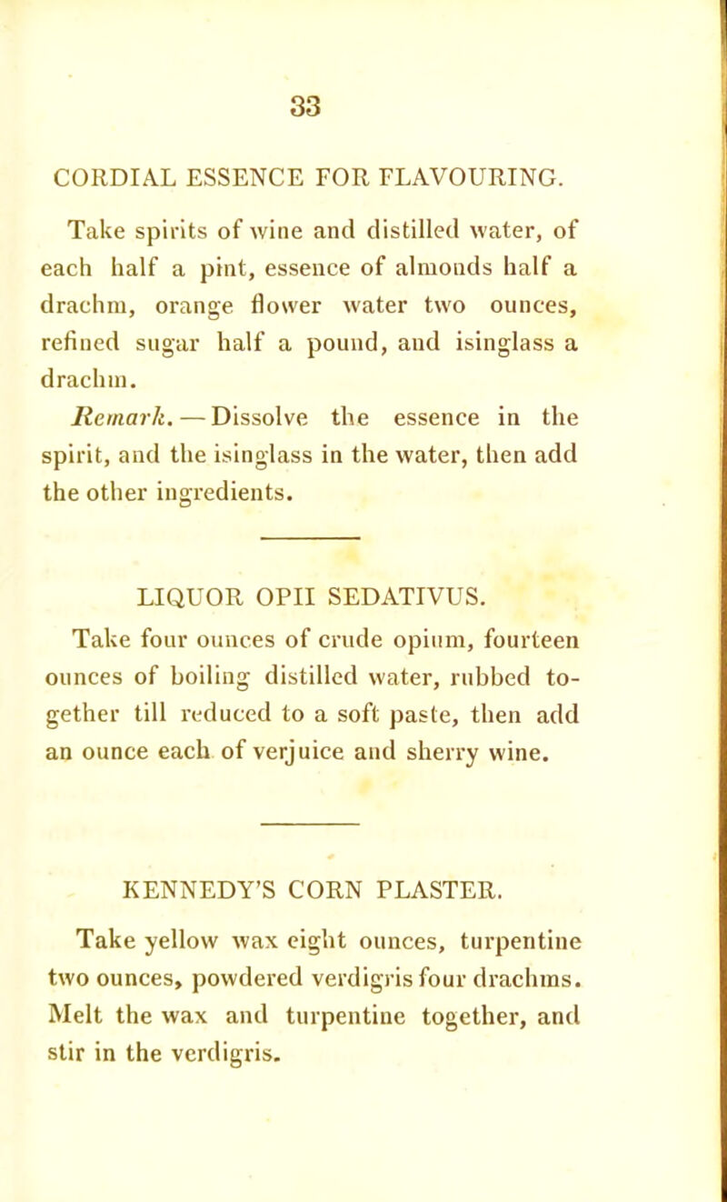 CORDIAL ESSENCE FOR FLAVOURING. Take spirits of wine and distilled water, of each iialf a pint, essence of almonds half a drachm, orange flower water two ounces, refined sugar half a pound, and isinglass a drachm. Remark. — Dissolve the essence in the spirit, and the isinglass in the water, then add the other ingredients. LIQUOR OPII SEDATIVUS. Take four ounces of crude opium, fourteen ounces of boiling distilled water, rubbed to- gether till i-educed to a soft paste, then add an ounce each of verjuice and sherry wine. KENNEDY'S CORN PLASTER. Take yellow wax eight ounces, turpentine two ounces, powdered verdigris four drachms. Melt the wax and turpentine together, and stir in the verdigris.