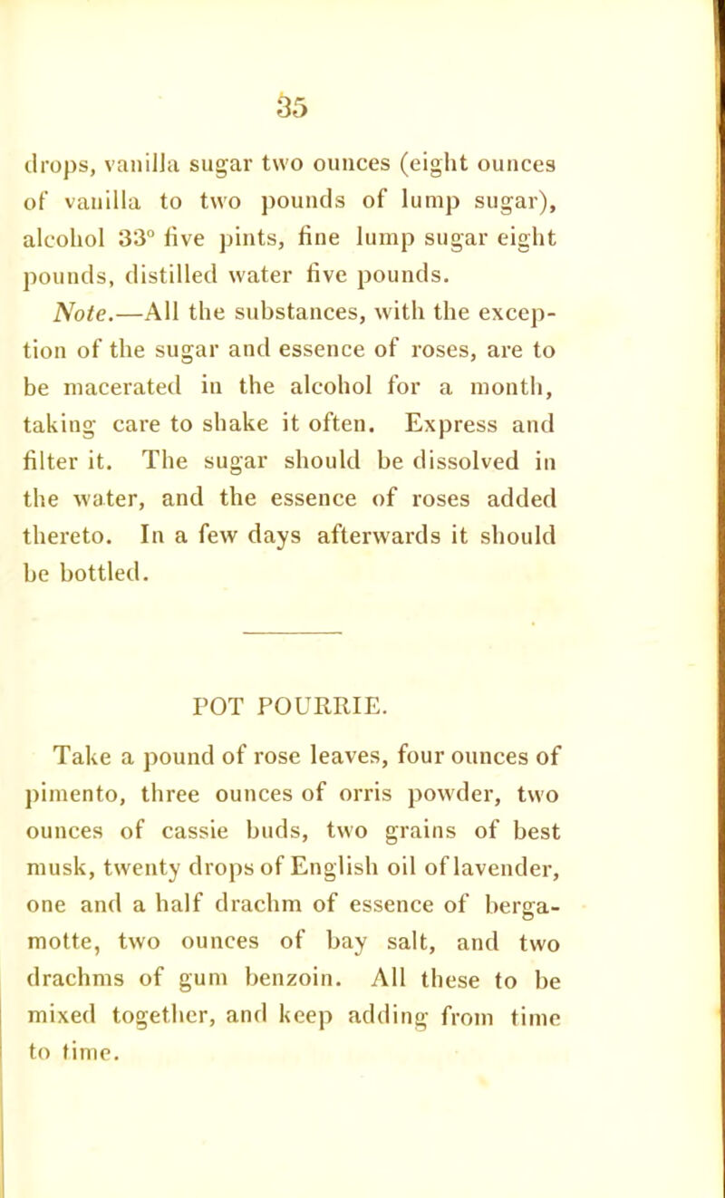 55 drops, vaiiilJa sugar two ounces (eight ounces of vanilla to two pounds of lump sugar), alcohol 33° five pints, fine lump sugar eight pounds, distilled water five pounds. Note.—All the substances, with the excep- tion of the sugar and essence of roses, are to be macerated in the alcohol for a month, taking care to shake it often. Express and filter it. The sugar should be dissolved in the water, and the essence of roses added thereto. In a few days afterwards it should be bottled. POT POURRIE. Take a pound of rose leaves, four ounces of pimento, three ounces of orris powder, two ounces of cassie buds, two grains of best musk, twenty drops of English oil of lavender, one and a half drachm of essence of berga- motte, two ounces of bay salt, and two drachms of gum benzoin. All these to be mixed together, and keep adding from time to time.