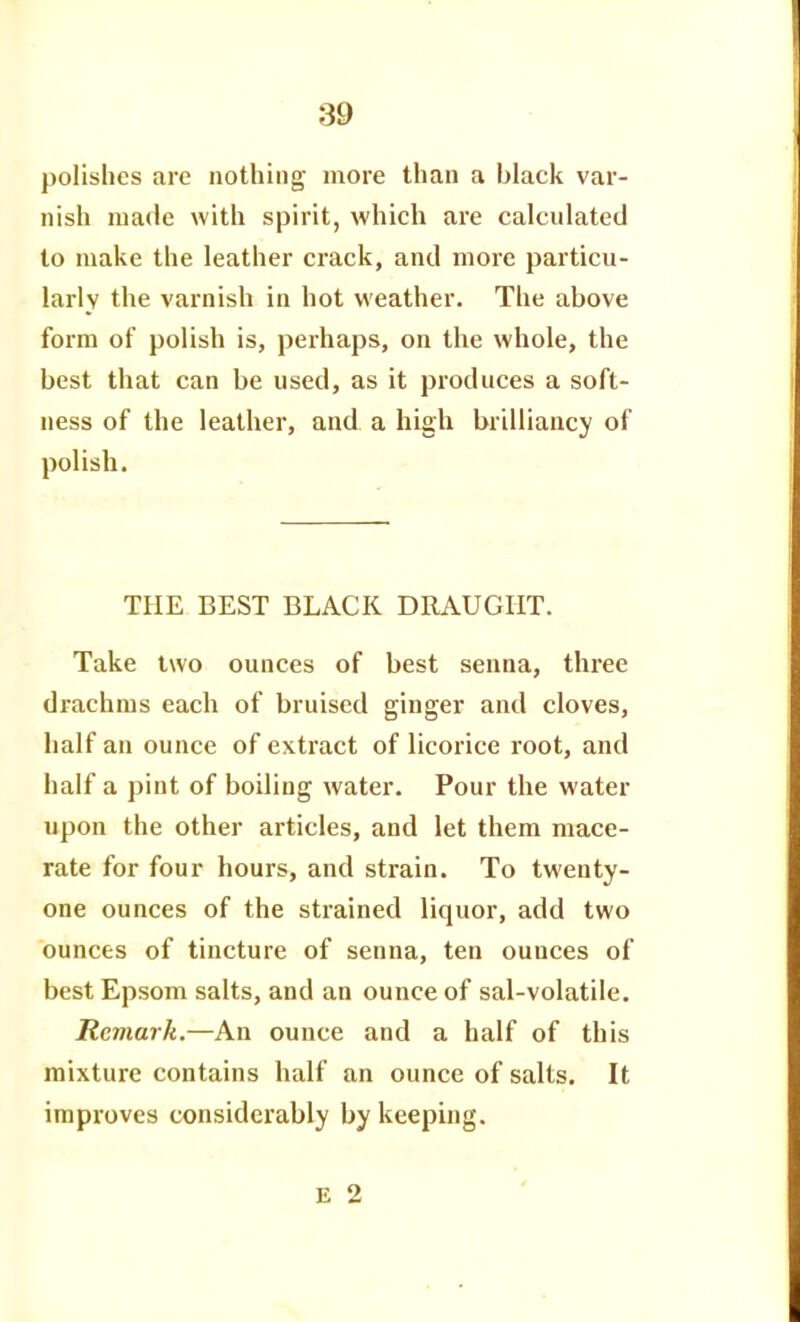 polishes are nothing more than a black var- nish made with spirit, which are calculated to make the leather crack, and more particu- larly the varnish in hot weather. The above form of polish is, perhaps, on the whole, the best that can be used, as it produces a soft- ness of the leather, and a high brilliancy of polish. THE BEST BLACK DRAUGHT. Take two ounces of best senna, three drachms each of bruised ginger and cloves, half an ounce of extract of licorice root, and half a pint of boiling water. Pour the water upon the other articles, and let them mace- rate for four hours, and strain. To twenty- one ounces of the strained liquor, add two ounces of tincture of senna, ten ounces of best Epsom salts, and an ounce of sal-volatile. Remark.—An ounce and a half of this mixture contains half an ounce of salts. It improves considerably by keeping.