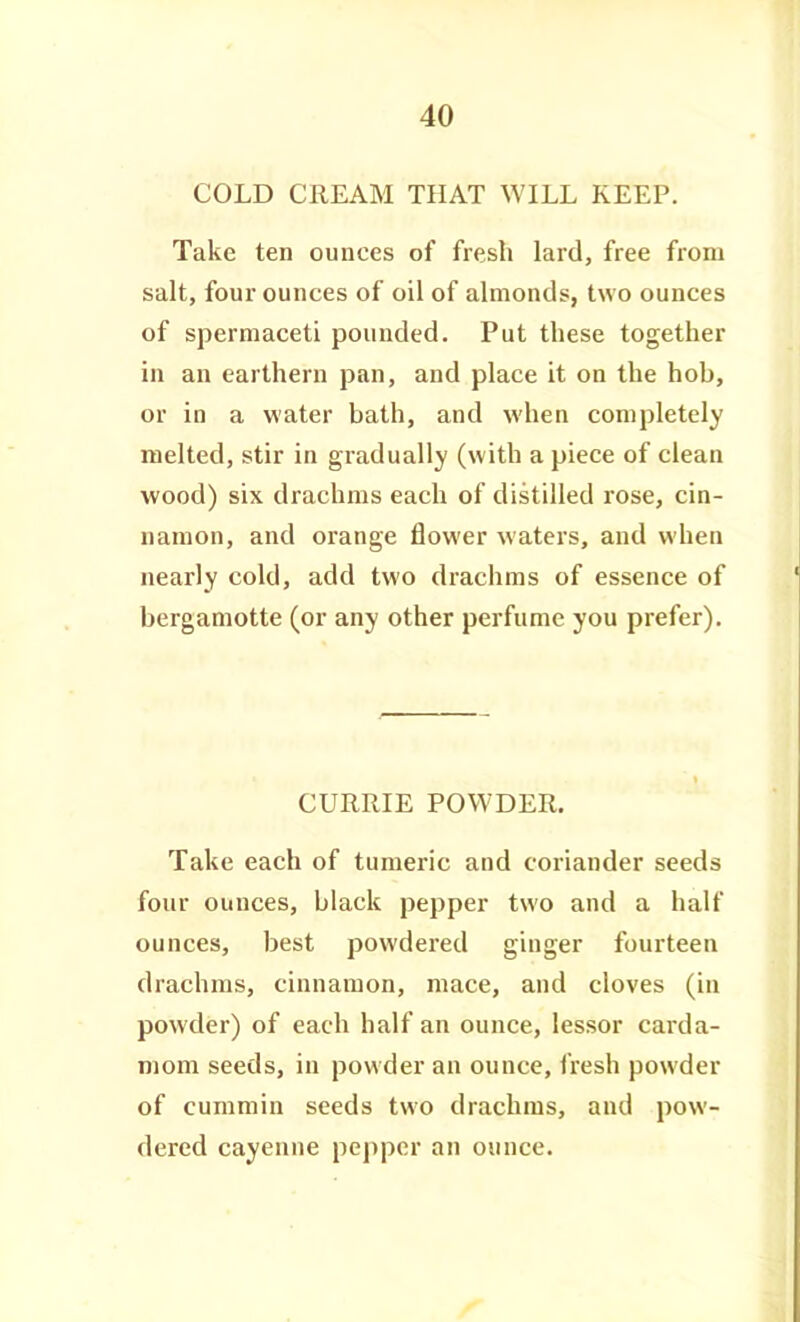 COLD CREAM THAT WILL KEEP. Take ten ounces of fresh lard, free from salt, four ounces of oil of almonds, two ounces of spermaceti pounded. Put these together in an earthern pan, and place it on the hob, or in a water bath, and when completely melted, stir in gradually (with a piece of clean wood) six drachms each of distilled rose, cin- namon, and orange flower waters, and when nearly cold, add two draciims of essence of berganiotte (or any other perfume you prefer). CURRIE POWDER. Take each of tumeric and coriander seeds four ounces, black pepper two and a half ounces, best powdered ginger fourteen drachms, cinnamon, mace, and cloves (in powder) of each half an ounce, lessor carda- mom seeds, in powder an ounce, fresh powder of cummin seeds two drachms, and pow- dered cayenne pepper an ounce.