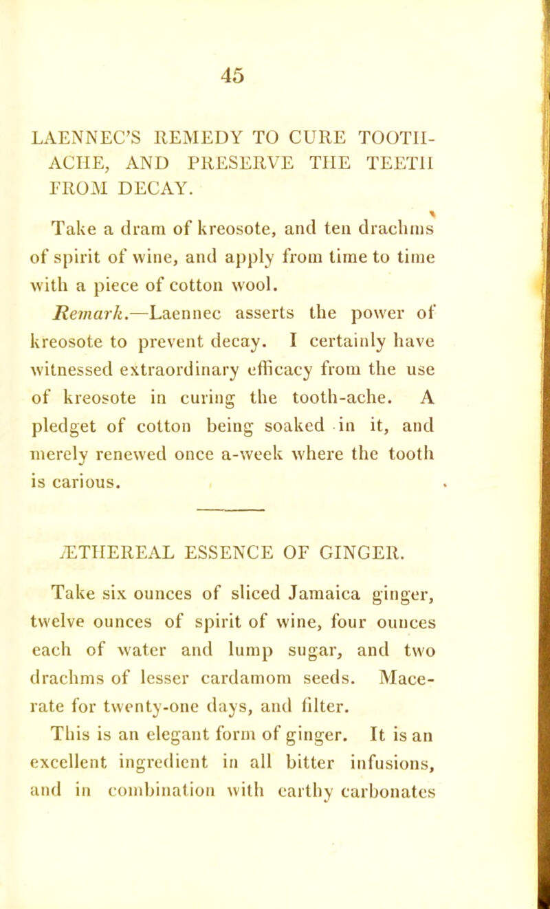 LAENNEC'S REMEDY TO CURE TOOTH- ACHE, AND PRESERVE THE TEETH FROM DECAY. Take a dram of kreosote, and ten drachms of spirit of wine, and apply from time to time with a piece of cotton wool. Remark.—Laennec asserts the power of kreosote to prevent decay. I certainly have witnessed extraordinary efficacy from the use of kreosote in curing the tooth-ache. A pledget of cotton being soaked in it, and merely renewed once a-week where the tooth is carious. tETHEREAL ESSENCE OF GINGER. Take six ounces of sliced Jamaica ginger, twelve ounces of spirit of wine, four ounces each of water and lump sugar, and two drachms of lesser cardamom seeds. Mace- rate for twenty-one days, and filter. This is an elegant form of ginger. It is an excellent ingredient in all bitter infusions, and in combination with earthy carbonates
