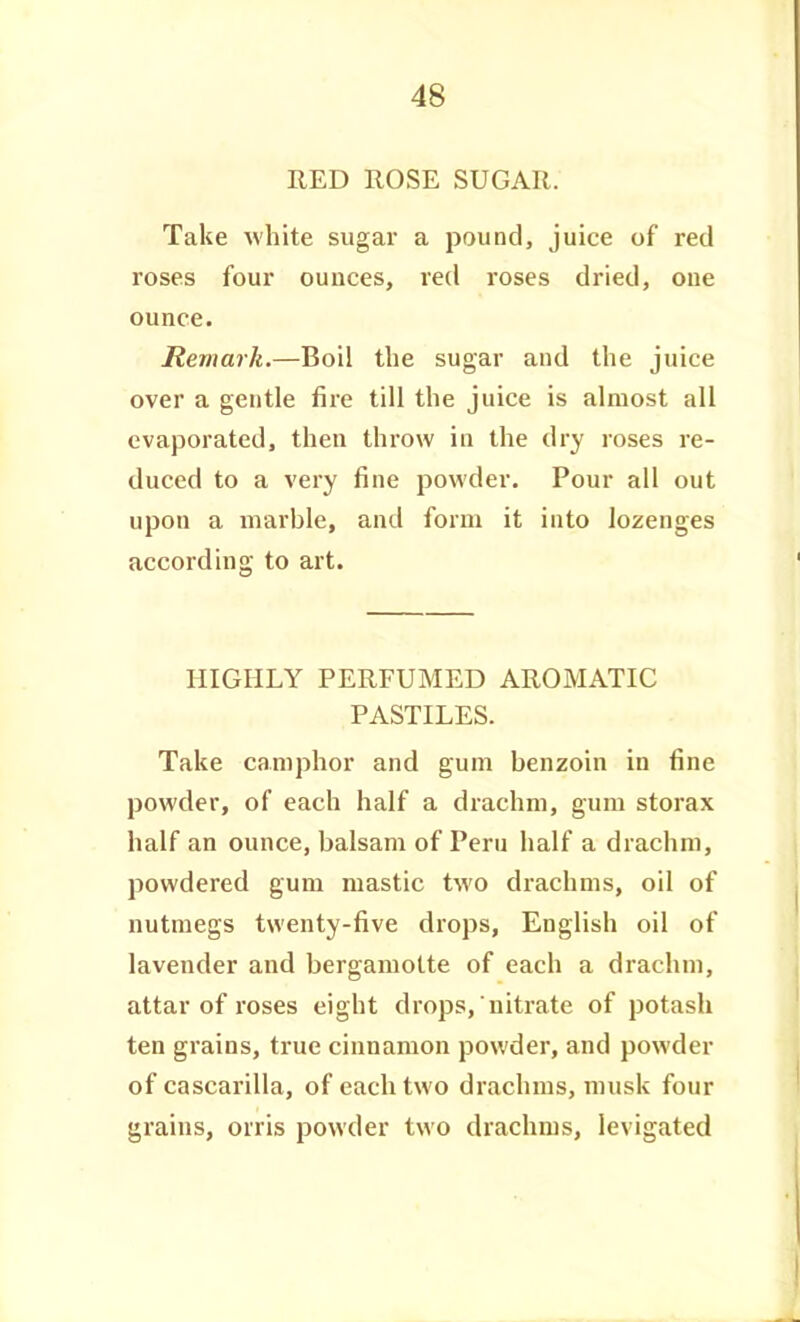 RED ROSE SUGAR. Take white sugar a pound, juice of red roses four ounces, red roses dried, cue ounce. Remark.—Boil the sugar and the juice over a gentle fire till the juice is almost all evaporated, then throw in the dry roses re- duced to a very fine powder. Pour all out upon a marble, and form it into lozenges according to art. HIGHLY PERFUMED AROMATIC PASTILES. Take camphor and gum benzoin in fine powder, of each half a drachm, gum storax half an ounce, balsam of Peru half a drachm, powdered gum mastic two drachms, oil of nutmegs twenty-five drops, English oil of lavender and bergamotte of each a drachm, attar of roses eight drops, nitrate of potash ten grains, true cinnamon powder, and powder of cascarilla, of each two drachms, musk four grains, orris powder two drachms, levigated