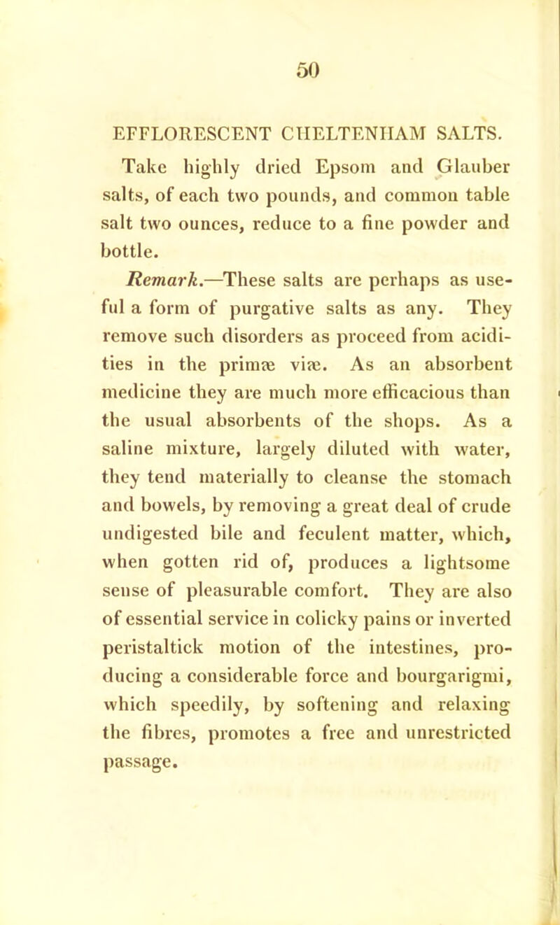 EFFLORESCENT CHELTENHAM SALTS. Take highly dried Epsom and Glauber salts, of each two pounds, and common table salt two ounces, reduce to a fine powder and bottle. Remark.—These salts are perhaps as use- ful a form of purgative salts as any. They remove such disorders as proceed from acidi- ties in the primte via2. As an absorbent medicine they are much more efficacious than the usual absorbents of the shops. As a saline mixture, largely diluted with water, they tend materially to cleanse the stomach and bowels, by removing a great deal of crude undigested bile and feculent matter, which, when gotten rid of, produces a lightsome sense of pleasurable comfort. They are also of essential service in colicky pains or inverted peristaltick motion of the intestines, pro- ducing a considerable force and bourgarigmi, which speedily, by softening and relaxing the fibres, promotes a free and unrestricted passage.
