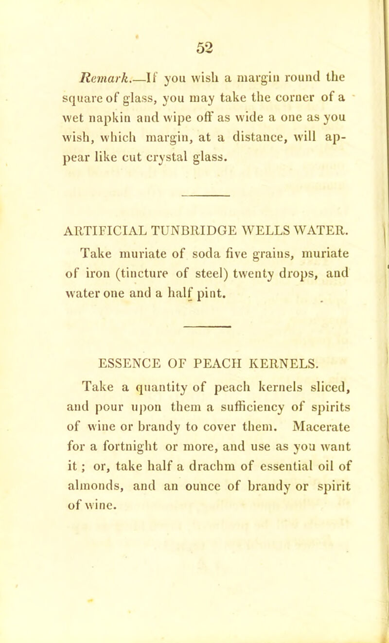 Remark If you wish a margin round the square of glass, you may take the corner of a wet napkin and wipe off as wide a one as you wish, which margin, at a distance, will ap- pear like cut crystal glass. ARTIFICIAL TUNBRIDGE WELLS WATER. Take muriate of soda five grains, muriate of iron (tincture of steel) twenty drops, and water one and a half pint. ESSENCE OF PEACH KERNELS. Take a quantity of peach kernels sliced, and pour ujion them a sufficiency of spirits of wine or brandy to cover them. Macerate for a fortnight or more, and use as you want it; or, take half a drachm of essential oil of almonds, and an ounce of brandy or spirit of wine.