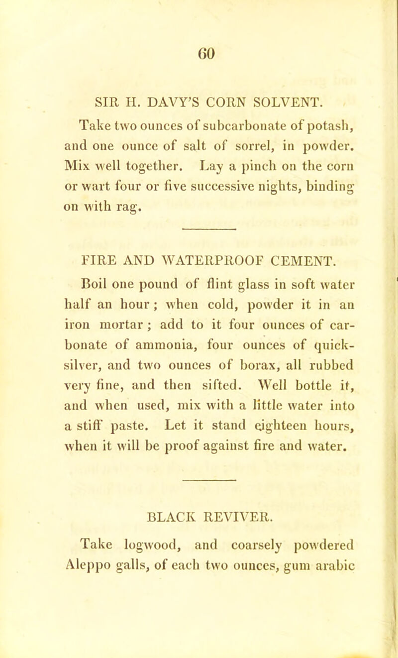 GO SIR H. DAVY'S CORN SOLVENT. Take two ounces of subcarbonate of potash, and one ounce of salt of sorrel, in powder. Mix M'ell together. Lay a pinch on the corn or wart four or five successive nights, binding on with rag. FIRE AND WATERPROOF CEMENT. Boil one pound of flint glass in soft water half an hour ; when cold, powder it in an iron mortar ; add to it four ounces of car- bonate of ammonia, four ounces of quick- silver, and two ounces of borax, all rubbed very fine, and then sifted. Well bottle if, and when used, mix with a little water into a stiff paste. Let it stand (yghteen hours, when it will be proof against fire and water. BLACK REVIVER. Take logwood, and coai'sely powdered Aleppo galls, of each two ounces, gum arable