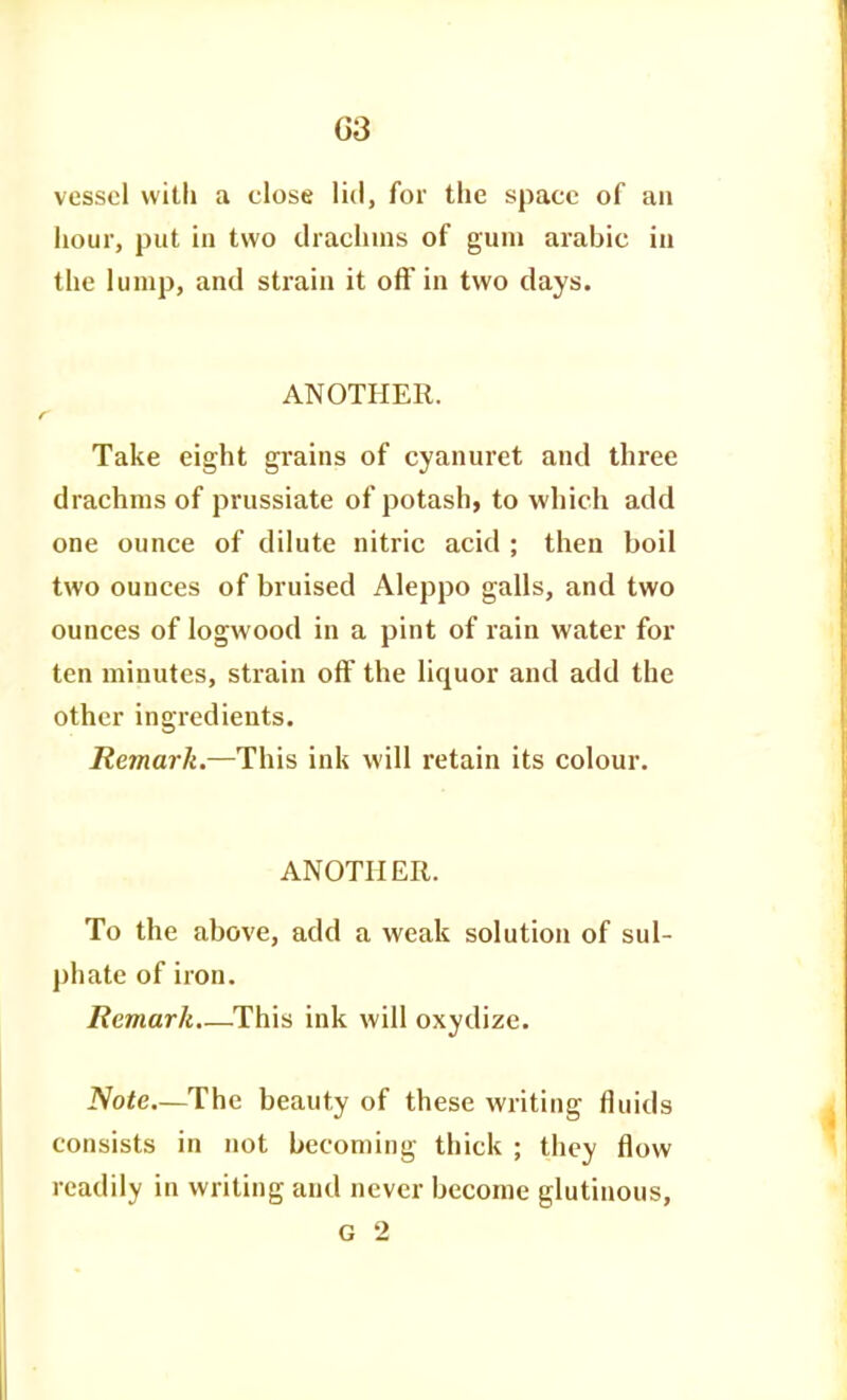 vessel with a close lid, for the space of an hour, put in two drachms of gum arable in the lump, and strain it off in two days. ANOTHER. Take eight grains of cyanuret and three drachms of prussiate of potash, to which add one ounce of dilute nitric acid ; then boil two ounces of bruised Aleppo galls, and two ounces of logwood in a pint of rain water for ten minutes, strain off the liquor and add the other ingredients. Remark.—This ink will retain its colour. ANOTHER. To the above, add a weak solution of sul- phate of iron. Remark.—This ink will oxydize. iVofe—The beauty of these writing fluids consists in not becoming thick ; they flow readily in writing and never become glutinous, G 2