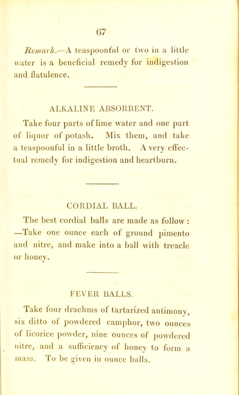 Remark.—A teaspoonfiil or two in a little water is a beneficial remedy for indigestion and flatulence. ALKALINE ABSORBENT. Take four parts of lime water and one part of liquor of potash. Mix them, and take a teaspoonful in a little broth. A very effec- tual remedy for indigestion and heartburn. CORDIAL BALL. The best cordial balls are made as follow : —Take one ounce each of ground pimento and nitre, and make into a ball with treacle or honey. FEVER BALLS. Take four drachms of tartarized antimony, six ditto of powdered camphor, two ounces of licorice powder, nine ounces of powdered nitre, and a sufficiency of honey to form a mass. To be given in ounce balls.