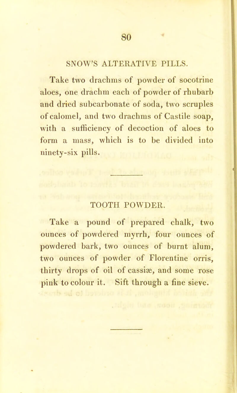 SNOW'S ALTERATIVE PILLS. Take two drachms of powder of socotrine aloes, one drachm each of powder of rhubarb and dried subcarbonate of soda, two scruples of calomel, and two drachms of Castile soap, with a sufficiency of decoction of aloes to form a mass, which is to be divided into ninety-six pills. TOOTH POWDER. Take a pound of prepared chalk, two ounces of powdered myrrh, four ounces of powdered bark, two ounces of burnt alum, two ounces of powder of Florentine orris, thirty drops of oil of cassiae, and some rose pink to colour it. Sift through a fine sieve.